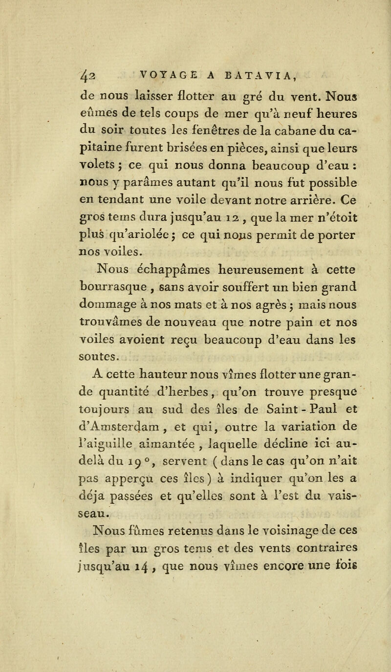 de nous laisser flotter au gré du vent. Nous eûmes de tels coups de mer qu'à neuf heures du soir toutes les fenêtres de la cabane du ca- pitaine furent brisées en pièces, ainsi que leurs volets ; ce qui nous donna beaucoup d'eau : nous y parâmes autant qu'il nous fut possible en tendant une voile devant notre arrière. Ce gros tems dura jusqu'au 12 , que la mer n'étoit plus qu'ariolée ^ ce qui nous permit de porter nos voiles. Nous échappâmes heureusement à cette bourrasque , sans avoir souffert un bien grand dommage à nos mats et à nos agrès ^ mais nous trouvâmes de nouveau que notre pain et nos voiles avoient reçu beaucoup d'eau dans les soutes. A cette hauteur nous vîmes flotter une gran- de quantité d'herbes, qu'on trouve presque toujours au sud des îles de Saint-Paul et d'Amsterdam , et qui, outre la variation de l'aiguille aimantée , laquelle décline ici au- delà du 19 ®, servent ( dans le cas qu'on n'ait pas apperçu ces îies ) à indiquer qu*on les a déjà passées et qu'elles sont à l'est du vais- seau. Nous fûmes retenus dans le voisinage de ces lies par un gros tems et des vents contraires jusqu'au 14, q^e nous vîmes encore une fois