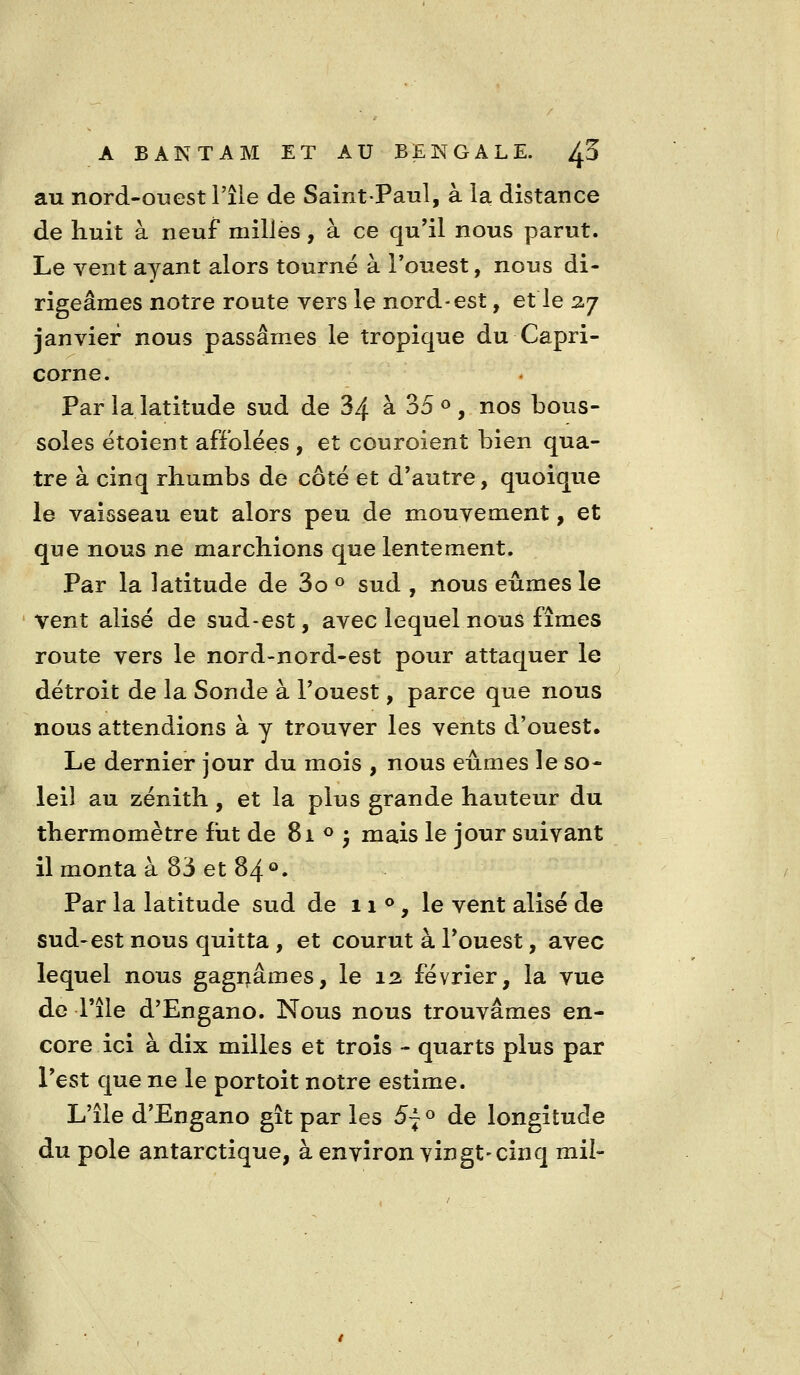 au nord-ouest l'île de Saint-Paul, à la distance de huit à neuf milles, à ce qu'il nous parut. Le vent ayant alors tourné à Touest, nous di- rigeâmes notre route vers le nord-est, et le 2-7 janvier nous passâmes le tropique du Capri- corne. Par la latitude sud de 34 à 35 » , nos bous- soles étoient affolées , et couroient bien qua- tre à cinq rhumbs de côté et d'autre, quoique le vaisseau eut alors peu de mouvement, et que nous ne marchions que lentement. Par la latitude de 3o « sud , nous eûmes le vent alise de sud-est, avec lequel nous fîmes route vers le nord-nord-est pour attaquer le détroit de la Sonde à l'ouest, parce que nous nous attendions à y trouver les vents d'ouest. Le dernier jour du mois , nous eûmes le so- leil au zénith, et la plus grande hauteur du thermomètre fut de 81 <^ j mais le jour suivant il monta à 83 et 84®. Par la latitude sud de 11**, le vent alise de sud-est nous quitta , et courut à l'ouest, avec lequel nous gagnâmes, le 12 février, la vue de l'île d'Engano. Nous nous trouvâmes en- core ici à dix milles et trois - quarts plus par l'est que ne le portoit notre estime. L'île d'Engano gît par les 5f o de longitude du pôle antarctique, à environ vingt-cinq mil-