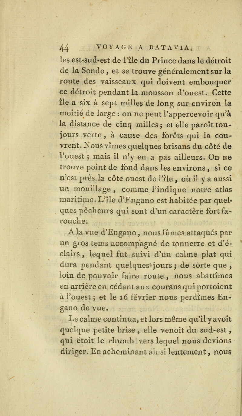 les est'Sud-est de l'île du Prince dans le détroit de la Sonde , et se trouve généralement sur la route des vaisseaux qui doivent embouquer ce détroit pendant la mousson d'ouest. Cette île a six à sept milles de long sur environ la moitié de large : on ne peut l'appercevoir qu'à la distance de cinq milles, et elle paroît tou- jours verte, à cause des forêts qui la cou- vrent. Nous vîmes quelques brisans du côté de l'ouest 'p mais il n'y en a pas ailleurs. On ne trouve point de fond dans les environs , si ce n'est près.la côte ouest de l'île , où il y a aussi un mouillage , comme l'indique notre atlas maritime. L'île d'Engano est habitée par quel- ques pêclieurs qui sont d'un caractère fort fa- rouche. A la vue d'Engano, nous fûmes attaqués par un gros tems accompagné de tonnerre et d'é- clairs , lequel fut suivi d'un calme plat qui dura pendant quelques* jours ^ de sorte que , loin de pouvoir faire route , nous abattîmes en arrière en cédant aux courans qui portoient à l'ouest j et le 16 février nous perdîmes En- gano de vue. Le calme continua, et lors même qu'il y avoit quelque petite brise , elle venoit du sud-est, qui étoit le rhumb vers lequel nous devions diriger. En acheminant ainsi lentement, nous