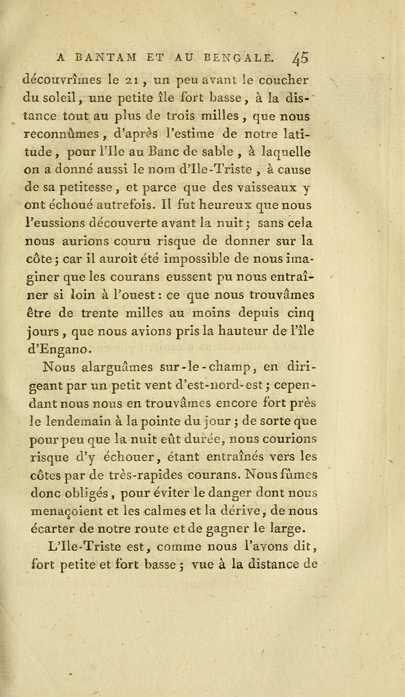 découvrîmes le 21 , un peu avant le coucher du soleil, une petite île fort basse, à la dis- tance tout au plus de trois milles, que nous reconnûmes , d'après l'estime de notre lati- tude , pour nie au Banc de sable , à laquelle on a donné aussi le nom d'Ile-Triste , à cause de sa petitesse , et parce que des vaisseaux y ont échoué autrefois. Il fut heureux que nous l'eussions découverte avant la nuit 5 sans cela nous aurions couru risque de donner sur la côte 3 car il auroit été impossible de nous ima- giner que les courans eussent pu nous entraî- ner si loin à l'ouest : ce que nous trouvâmes être de trente milles au moins depuis cinq jours , que nous avions pris la hauteur de l'île d'Engano. Nous alarguâmes sur-le-champ, en diri- geant par un petit vent d'est-ncrd-est 5 cepen- dant nous nous en trouvâmes encore fort près le lendemain à la pointe du jour 5 de sorte que pour peu que la nuit eût durée, nous courions risque d'y échouer, étant entraînés vers les côtes par de très-rapides courans. Nous fûmes donc obligés, pour éviter le danger dont nous menaçoient et les calmes et la dérive, de nous écarter de notre route et de gagner le large. L'Ile-Triste est, comme nous l'avons dit, fort petite et fort basse 5 vue à la distance de