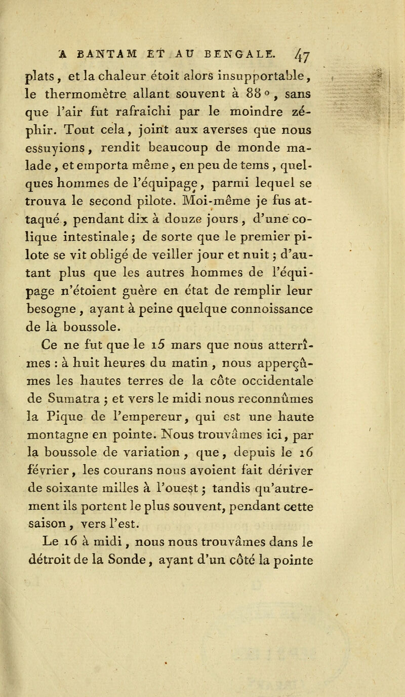 plats, et la chaleur étoit alors insupportable, le thermomètre allant souvent à 88 « , sans que l'air fut rafraîchi par le moindre zé- phir. Tout cela, joint aux averses que nous essuyions, rendit beaucoup de monde ma- lade , et emporta même, en peu de tems , quel- ques hommes de Tëquipage, parmi lequel se trouva le second pilote. Moi-même je fus at- taqué, pendant dix à douze jours , d'une co- lique intestinale 5 de sorte que le premier pi- lote se vit obligé de veiller jour et nuit 5 d'au- tant plus que les autres hommes de l'équi- page n'étoient guère en état de remplir leur besogne , ayant à peine quelque connoissance de là boussole. Ce ne fut que le i5 mars que nous atterrî- mes : à huit heures du matin , nous apperçù- mes les hautes terres de la côte occidentale de Sumatra 5 et vers le midi nous reconnûmes la Pique de l'empereur, qui est une haute montagne en pointe. Nous trouvâmes ici, par la boussole de variation, que, depuis le 16 février, les courans nous avoient fait dériver de soixante milles à l'ouest ; tandis qu'autre- ment ils portent le plus souvent, pendant cette saison, vers l'est. Le 16 à midi , nous nous trouvâmes dans le détroit de la Sonde, ayant d'un côté la pointe