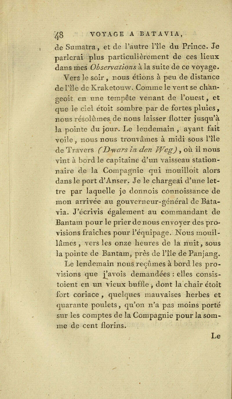 de Sumatra, et de l'autre l'île du Prince. Je parlerai plus particulièrement de ces lieux dans mes Observations à la suite de ce voyage. Vers le soir , nons étions à peu de distance de rîle de Kraketouw. Comme le vent se chan- geoit en une tempête venant de Touest, et que le ciel étoit sombre par de fortes pluies, nous résolûmes, de nous laisser flotter jusqu'à la pointe du jour-. Le leiidemain , ayant fait voile, nous nous trouvâmes à midi sous l'île de Travers (D'wars in den J'VegJ , où il nous vint à bord le capitaine d'un vaisseau station- naire de la Compagnie qui mouilloit alors dans le port d'Anser. Je le chargeai d'une let- tre par laquelle je donnois connoissance de mon arrivée au gouverneur-général de Bata- via. J'écrivis également au commandant de Bantam pour le prier de nous envoyer des pro- visions fraîches pour l'équipage. Nous mouil- lâmes 5 vers les onze heures de la nuit, sous la pointe de Bantam, près de l'île de Panjang. Le lendemain nous reçûmes à bord les pro- visions que j^'avois demandées : elles consis- toient en un vieux buffle > dont la chair étoit fort coriace , quelques mauvaises herbes et quarante poulets, qu'on n'a pas moins porté sur les comptes de la Compagnie pour la som- me de cent florins. Le