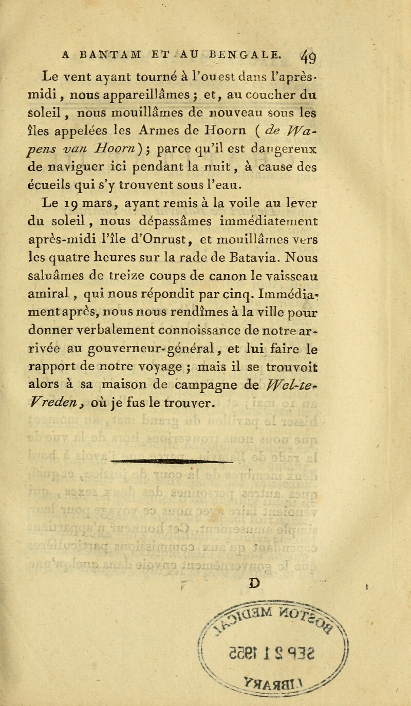 Le vent ayant tourné à l'ouest dans Taprès* midi, nous appareillâmes 5 et, au coucher du soleil, nous mouillâmes de nouveau sous les îles appelées les Armes de Hoorn ( de IVa- pens vaji Hoorn) 5 parce qu'il est dangereux de naviguer ici pendant la nuit, à cause des écueils qui s'y trouvent sous l'eau. Le 19 mars, ayant remis à la voile au lever du soleil, nous dépassâmes immédiatement après-midi l'île d'Onrust, et mouillâmes vers les quatre lieures sur la rade de Batavia. Nous saluâmes de treize coups de canon le vaisseau amiral, qui nous répondit par cinq. Immédia- ment après, nous nous rendîmes à la ville pour donner verbalement connoissance de notre ar- rivée au gouverneur'général, et lui faire le rapport de notre voyage 5 mais il se trouvoit alors à sa maison de campagne de JVeL-te* Vreden^ où je fus le trouver. D ■ -■- i-f~- mm _ ^ I ôSet 1 s ^38 I