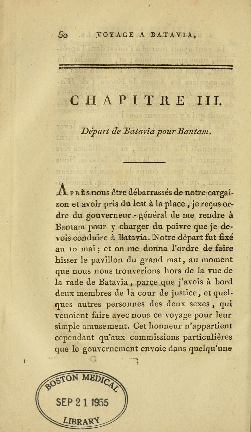 CHAPITRE III. Départ de Batavia pour Bantam, xjl p B-i sitous être débarrassés de notre cargai- son et avoir pris du lest à la place , je reçus or- dre du gouverneur r général de me rendre à Bantam pour y charger du poivre que je de- vois conduire à Batavia. Notre départ fut fixé au lo mai 5 et on me donna Tordre de faire hisser le pavillon du grand mat, au moment que nous nous trouverions hors de la vue de la rade de Batavia, parce que j'avois à bord deux membres de la cour de justice, et quel- ques autres personnes des deux sexes , qui venoient faire avec nous ce voyage pour leur simple amusement. Cet honneur n'appartient cependant qu'aux commissions particulières que le gouvernement envoie dans quelqu'une