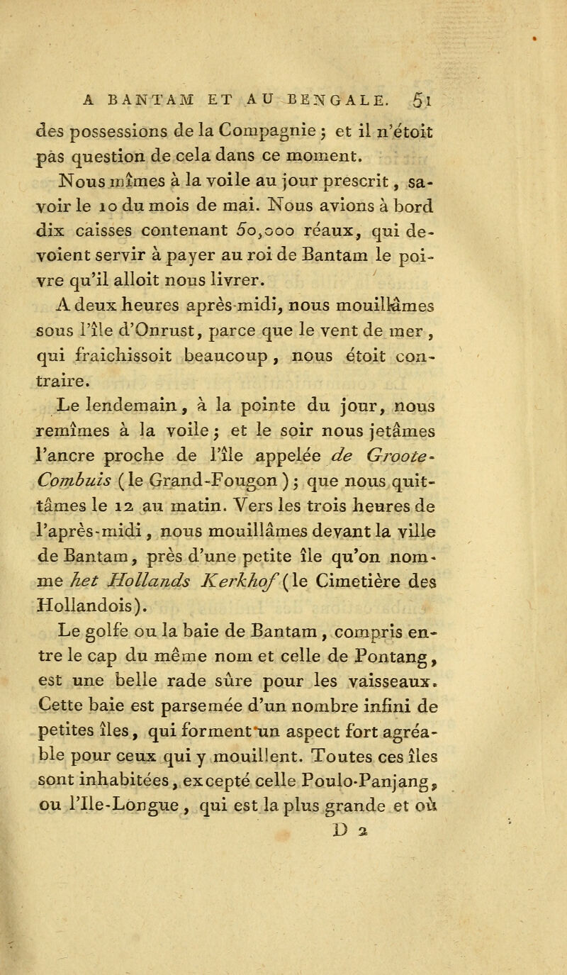 des possessions de la Compagnie 5 et il n'ëtoit pas question de cela dans ce moment. Nous mîmes à la voile au jour prescrit, sa- voir le 10 du mois de mai. Nous avions à bord dix caisses contenant 5o^ooo réaux, qui dé- voient servir à payer au roi de Bantam le poi- vre qu'il alloit nous livrer. A deux heures après midi, nous mouillâmes sous l'île d'Onrust, parce que le vent de mer , qui fraichissoit beaucoup , nous étoit con- traire. Le lendemain, à la pointe du jour, nous remîmes à la voile ; et le soir nous jetâmes l'ancre proche de Tîle appelée de Gi^oote- Combuis ( le Grand-Fougon ) ; que nous quit- tâmes le 12. au matin. Vers les trois heures de l'après-midi , nous mouillâmes devant la ville de Bantam, près d'une petite île qu'on nom- me v^^^ Hollands Kerkhof {le Cimetière des Hollandois ). Le golfe ou la baie de Bantam , compris en- tre le cap du même nom et celle de Pontang, est une belle rade sûre pour les vaisseaux. Cette baie est parsemée d'un nombre infini de petites îles, qui forment'un aspect fort agréa- ble pour ceux qui y mouillent. Toutes ces îles sont inhabitées, excepté celle Poulo-Panjang, ou l'Ile-Longue , qui est la plus grande et où D a