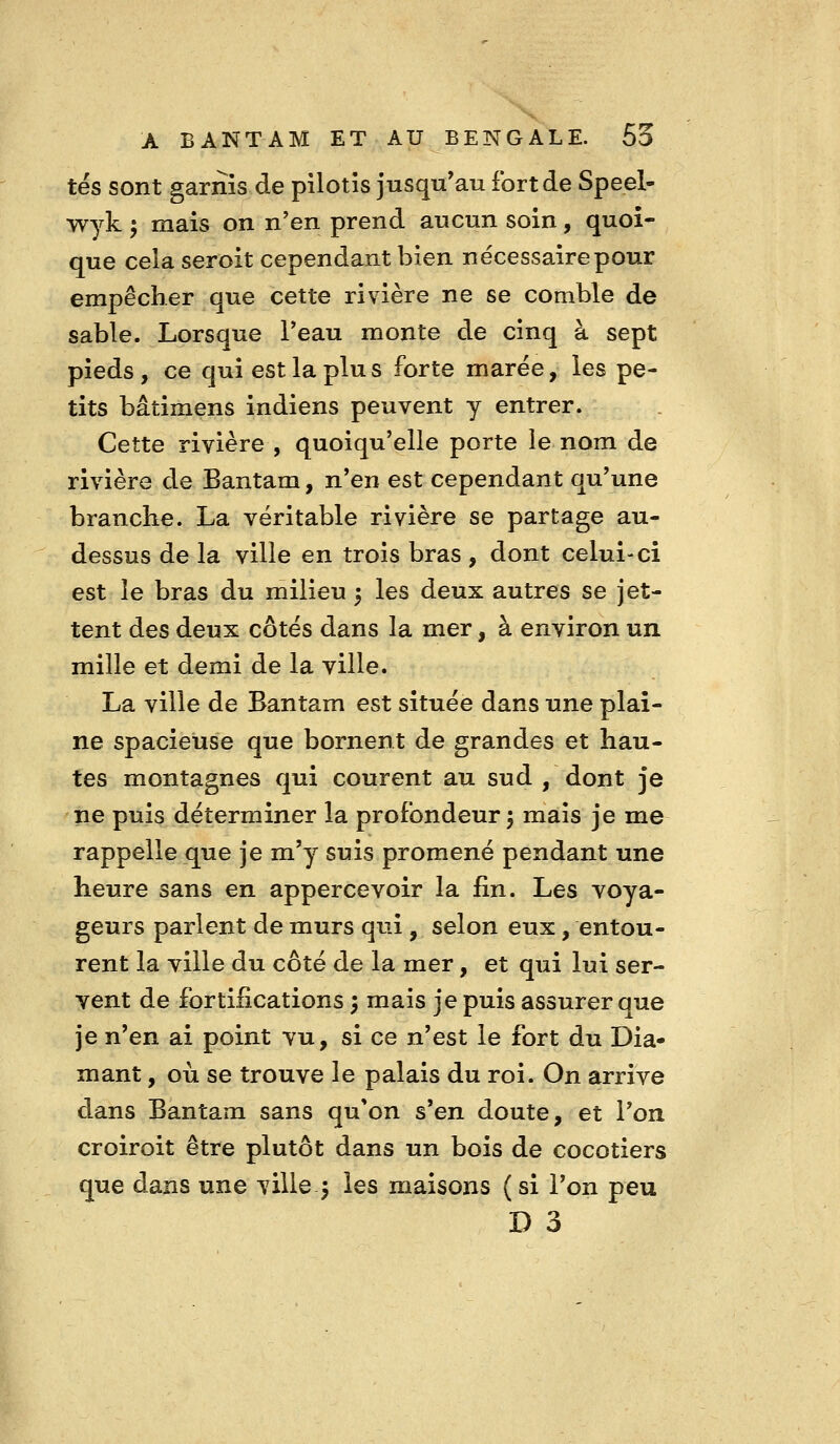 tés sont garnis de pilotis jusqu'au fort de Speel- wyk ; mais on n'en prend aucun soin, quoi- que cela seroit cependant bien nécessaire pour empêcher que cette rivière ne se comble de sable. Lorsque Peau monte de cinq à sept pieds , ce qui est la plu s forte marée, les pe- tits bâtimens indiens peuvent y entrer. Cette rivière , quoiqu'elle porte le nom de rivière de Bantam, n'en est cependant qu'une branche. La véritable rivière se partage au- dessus de la ville en trois bras , dont celui-ci est le bras du milieu 5 les deux autres se jet- tent des deux côtés dans la mer, à environ un mille et demi de la ville. La ville de Bantam est située dans une plai- ne spacieuse que bornent de grandes et hau- tes montagnes qui courent au sud , dont je ne puis déterminer la profondeur 5 mais je me rappelle que je m'y suis promené pendant une heure sans en appercevoir la fin. Les voya- geurs parlent de murs qui, selon eux, entou- rent la ville du côté de la mer, et qui lui ser- vent de fortifications 5 mais je puis assurer que je n'en ai point vu, si ce n'est le fort du Dia- mant , où se trouve le palais du roi. On arrive dans Bantam sans qu'on s'en doute, et l'on croiroit être plutôt dans un bois de cocotiers que dans une ville j les maisons ( si l'on peu D 3