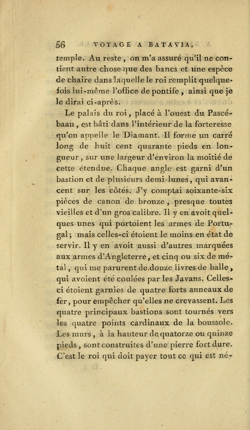 temple. Au reste , on m'a assuré qu'il ne con- tient autre chose que des bancs et une espèce de chaire dans laquelle le roi remplit quelque- fois lui-même l'office de pontife , ainsi que je le dirai ci-après. Le palais du roi, placé à l'ouest du Pascé- baan , est bâti dans l'intérieur de la forteresse qu'on appelle le Diamant. Il forme un carré long de huit cent quarante pieds en lon- gueur , sur une largeur d'environ la moitié de cette étendue. Chaque angle est garni d'un bastion et de plusieurs demi-lunes, qui avan- cent sur les côtés. J'y comptai soixante-six pièces de canon de bronze , presque toutes vieilles et d'un gros calibre. Il y en avoit quel- ques unes qui portoient les armes de Portu-- gal 5 mais celles-ci étoient le moins en état de servir. Il y en avoit aussi d'autres marquées aux armes d'Angleterre, et cinq ou six de mé- tal , qui me parurent de.douze livres de balle > qui avoient été coulées par les Javans. Celles- ci étoient garnies de quatre forts anneaux de fer, pour empêcher qu'elles ne crevassent. Les quatre principaux bastions sont tournés vers les quatre points cardinaux de la boussole. Les murs , à la hauteur de quatorze ou quinze pieds , sont construites d'une pierre fort dure. C'est le roi qui doit payer tout ce qui est né«