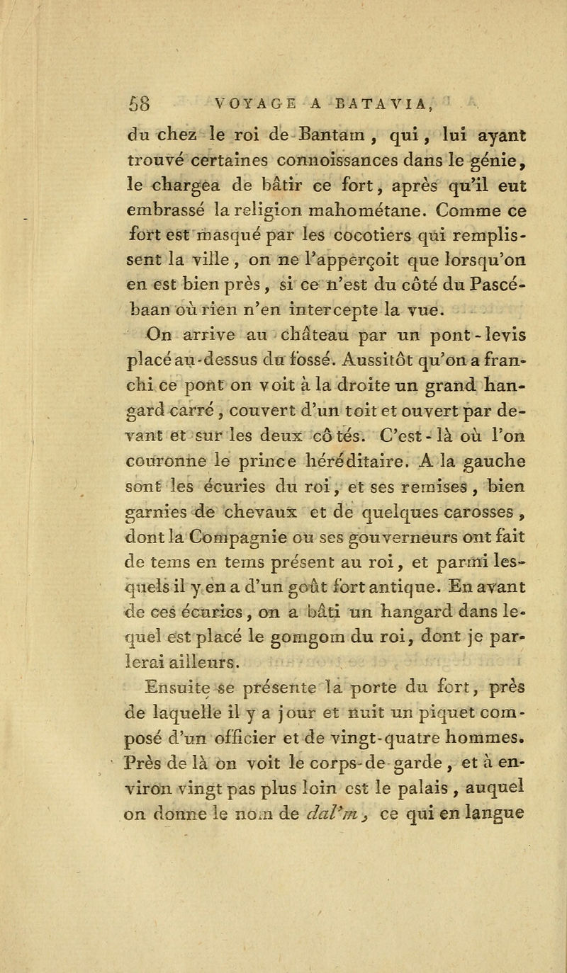 du chez le roi de Bantarn , qui, lui ayant trouvé certaines connoissances dans le génie, le chargea de bâtir ce fort, après qu'il eut embrassé la religion mahométane. Comme ce fort est masqué par les cocotiers qui remplis- sent la ville , on ne Tapperçoit que lorsqu'on en est bien près , si ce n'est du côté du Pascé- baan oùrien n'en intercepte la vue. On arrive au château par un pont-levis placé au-dessus du fossé. Aussitôt qu'on a fran- chi ce pont on voit à la droite un grand han- gard carré, couvert d'un toit et ouvert par de- vant et sur les deux côtés. C'est-là où l'on couronne le prince héréditaire. A la gauche sont les écuries du roi, et ses remises, bien garnies de chevaux et de quelques carosses , dont la Compagnie où ses gouverneurs ont fait de tems en tems présent au roi, et parmi les- quels il y en a d'un goût fort antique. En avant de ces écuri-es, on a bâti un hangard dans le- quel est placé le gomgom du roi, dont je par- ierai ailleurs. Ensuite-se présente la. porte du fort, près de laquelle il y a jour et ôuit un piquet com- posé d'un officier et de vingt-quatre hommes. Près de là on voit le corps-de garde , et à en- viron vingt pas plus loin est le palais , auquel on donne le nom de daVm ^ ce qui en langue