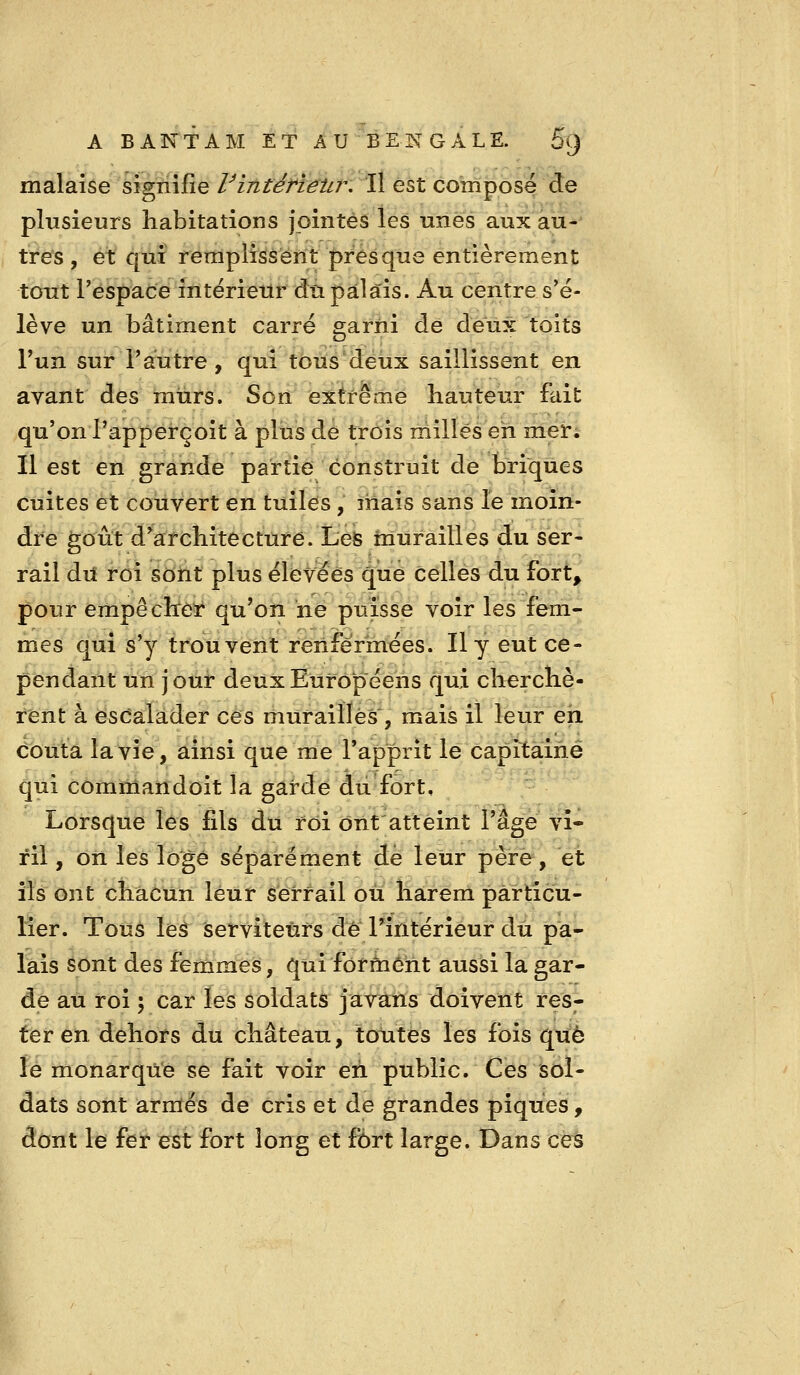 malaise sîgnijfie Vintérietir, Il est composé de plusieurs habitations jointes les unes aux au-^ très , et qui remplissent presque entièrement tout l'espace intérieur du palais. Au centre s'é- lève un bâtiment carré garni de deux toits l'un sur l'autre , qui tous deux saillissent en avant des murs. Son extrême hauteur fait qu'on l'apperçoit à plus de trois milles eh mer; Il est en grande partie construit de briques cuites et couvert en tuiles, mais sans le moin- dre goût d'architecture. Lefe murailles du ser- raîl du roi sont plus élevées que celles du fort^ pour empêcher qu'on ne puisse voir les fem- mes qui s'y trouvent renfermées. Il y eut ce- pendant un jour deux Européens qui cherchè- rent à escalader ces murailles , mais il leur eh (Sbuta la vie, ainsi que me l'apprit le capitaine qui commandoit la garde du fort. Lorsque les fils du roi ont'atteint l'âge vi- ril , on les loge séparément dé leur père, et ils ont chacun leur serrail où liârem particu- lier. Tous leâ Serviteurs dé l'intérieur du pa- lais sont des femmes, qui forment aussi la gar- de au roi 5 car les soldats javans doivent res- ter en dehors du château, toutes les fois que ïè monarque se fait voir eh public. Ces sol- dats sont armés de cris et de grandes piques, dont le fer est fort long et fort large. Dans ces