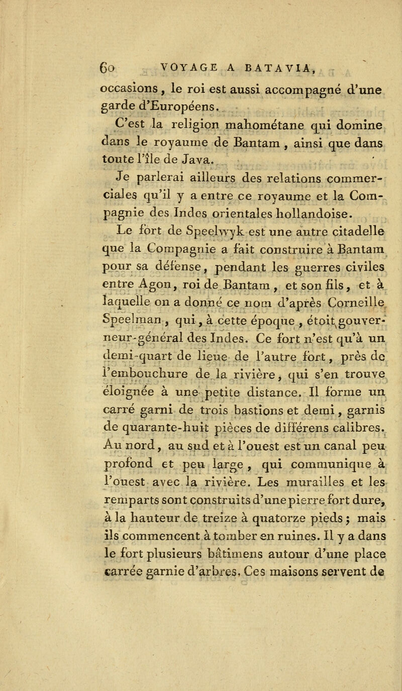 occasions, le roi est aussi accompagné d*une garde d'Européens. C'est la religion mahométane qui domine dans le royaume de Bantam , ainsi que dans toute l'île de Java. Je parlerai ailleurs des relations commer- ciales qu'il y a entre ce royaume et la Com- pagnie des Indes orientales liollandoise. Le fort de Speelwyk est une autre citadelle que la Compagnie a fait construire à Bantam pour sa défense, pendanjt les guerres civiles entre Agon, roi de Bantam , et son fils, et à laquelle on a donne ce nom d'après Corneille^ Speelman , qui, à cette époque , étoit^gouver- neur-général des Indes. Ce fort n'est qu'à un demi-quart de lieue de l'autre fort, près de l'embouchure de la rivière, qui s'en trouve éloignée à une petite distance. Jl forme un carré garni de trois bastions et demi, garnis de quarante-huit pièces de différens calibres. Au nord, au sud et à l'ouest est un canal peu profond et peu large , qui communique à l'ouest avec la rivière. Les murailles et les remparts sont construits d'une pierre fort dure, à la hauteur de treize à quatorze pieds ; mais ils commencent à tomber en ruines. Il y a dans le fort plusieurs bâtimens autour d'une place «arrée garnie d'arbres. Ces maisons servent de