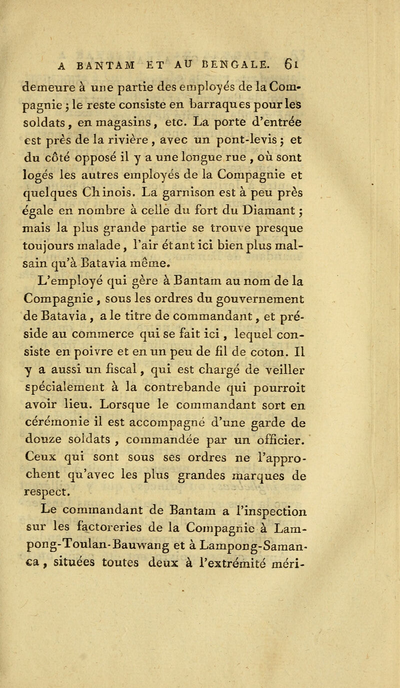 demeure à une partie des employés de la Com- pagnie 5 le reste consiste en barraques pourleis soldats, en magasins, etc. La porte d'entrée est près de la rivière , avec un pont-levis ; et du côté opposé il y a une longue rue , où sont logés les autres employés de la Compagnie et quelques Chinois. La garnison est à peu près égale en nombre à celle du fort du Diamant 5 mais la plus grande partie se trouve presque toujours malade, l'air étant ici bien plus mal- sain qu'à Batavia même* L'employé qui gère à Bantam au nom de la Compagnie , sous les ordres du gouvernement de Batavia, a le titre de commandant, et pré- side au commerce qui se fait ici, lequel con- siste en poivre et en un peu de fil de coton. Il y a aussi un fiscal, qui est chargé de veiller spécialement à la contrebande qui pourroit avoir lieu. Lorsque le commandant sort en cérémonie il est accompagné d'une garde de douze soldats , commandée par un officier. Ceux qui sont sous ses ordres ne l'appro- chent qu'avec les plus grandes marques de respect. Le commandant de Bantam a l'inspection sur les factoreries de la Compagnie à Lam- pong-Toulan-Bauwang et à Lampong-Saman- ca, situées toutes deux à l'extrémité méri-