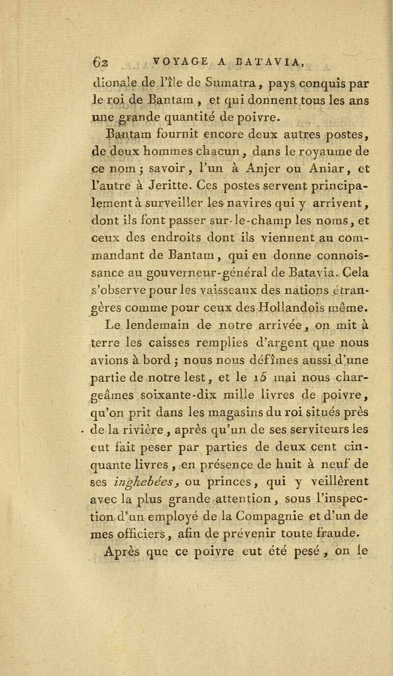 dionale de l'île de Sumatra, pays conquis par le roi de Bantam , et qui donnent tous les ans une grande quantité de poivre. Bantam fournit encore deux autres postes, de deux hommes chacun, dans le royaume de ce nom ^ savoir, l'un à Anjer ou Aniar, et Fautre à Jeritte. Ces postes servent principa- lement à surveiller les- navires qui y arrivent, dont ils font passer sur-le-champ les noms, et ceux des endroits dont ils viennent au com- mandant de Bantam, qui en donne connois- sance au gouverneur-général de Batavia. Cela s'observe pour les vaisseaux des nations étran- gères comme pour ceux des Hollandois même. Le lendemain de notre arrivée, on mit à terre les caisses remplies d'argent que nous avions à bord j nous nous défîmes aussi d'une partie de notre lest, et le i5 mai nous char- geâmes soixante-dix mille livres de poivre, qu'on prit dans les magasins du roi situés près . de la rivière , après qu'un de ses serviteurs les eut fait pe-ser par parties de deux cent cin- quante livres , en présence de huit à neuf de ses inghebéesy ou princes, qui y veillèrent avec la plus grande attention, sous l'inspec- tion d'un employé de la Compagnie et d'un de mes officiers, afin de prévenir toute fraude. Après que ce poivre eut été pesé , on le