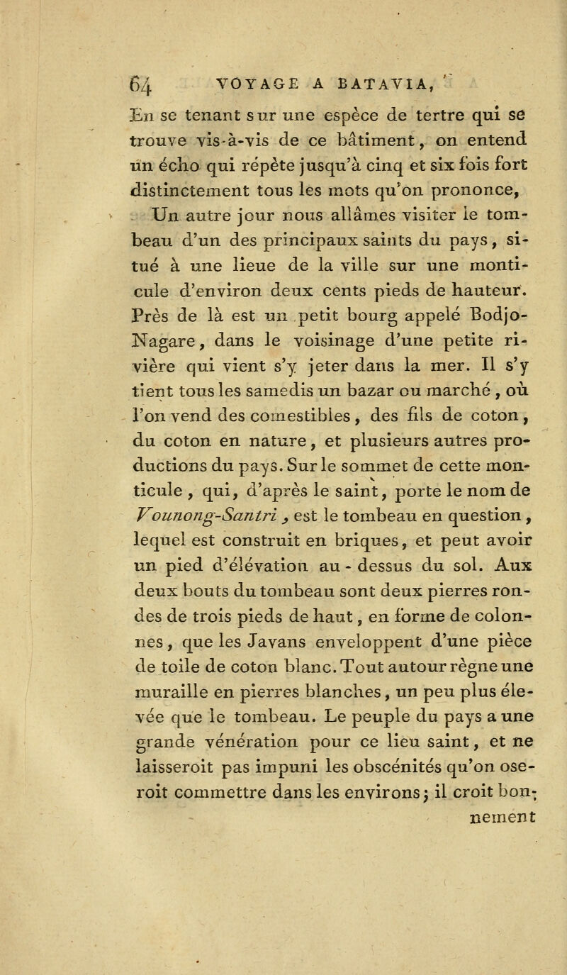 JLn se tenant sur une espèce de tertre qui se trouve vis-à-vis de ce bâtiment, on entend un écho qui répète jusqu'à cinq et six fois fort distinctement tous les mots qu'on prononce, Un autre jour nous allâmes visiter ie tom- beau d'un des principaux saints du pays, si- tué à une lieue de la ville sur une monti- cule d'environ deux cents pieds de hauteur. Près de là est un petit bourg appelé Bodjo- Nagare, dans le voisinage d'une petite ri- vière qui vient s'y jeter dans la mer. Il s'y tient tous les samedis un bazar ou marché , où l'on vend des comestibles, des fils de coton , du coton en nature, et plusieurs autres pro- ductions du pays. Sur le sommet de cette mon- ticule , qui, d'après le saint, porte le nom de Vounong-Santri ^ est le tombeau en question , lequel est construit en briques, et peut avoir un pied d'élévation au - dessus du sol. Aux deux bouts du tombeau sont deux pierres ron- des de trois pieds de haut, en forme de colon- nes , que les Javans enveloppent d'une pièce de toile de coton blanc. Tout autour règne une muraille en pierres blanches, un peu plus éle- vée que le tombeau. Le peuple du pays aune grande vénération pour ce lieu saint, et ne laisseroit pas impuni les obscénités qu'on ose- roit commettre dans les environs 5 il croit bon- nement