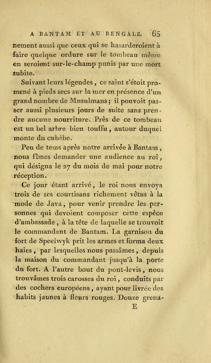 îiement aussi que ceux qui se liasarderoient à faire quelque ordure sur le tombeau même en seroient sur-le-champ punis par une mort subite. Suivant leurs légendes , ce saint s'ëtoit pro- mené à pieds secs sur la mer en présence d'un grand nombre de Musulmans ^ il pouvoit pas- ser aussi plusieurs jours de suite sans pren- dre aucune nourriture. Près de ce tombeau est un bel arbre bien touffu, autour duquel monte du cubèbe. Peu de tems après notre arrivée à Bantam , nous fîmes demander une audience au roi, qui désigna le 27 du mois de mai pour notre réception. Ce jour étant arrivé, le roi nous envoya trois de ses courtisans richement vêtus à la mode de Java, pour venir prendre les per- sonnes qui dévoient composer cette espèce d'ambassade , à la tête de laquelle se trouvoit le commandant de Bantam. La garnison du fort de Speelwyk prit les armes et forma deux haies , par lesquelles nous passâmes , depuis la maison du commandant jusqu'à la porte du fort. A l'autre bout du pont-levis, nous trouvâmes trois carosses du roi 3 conduits par des cochers européens, ayant pour livrée des habits jaunes à fleurs rouges. Douze grena- E