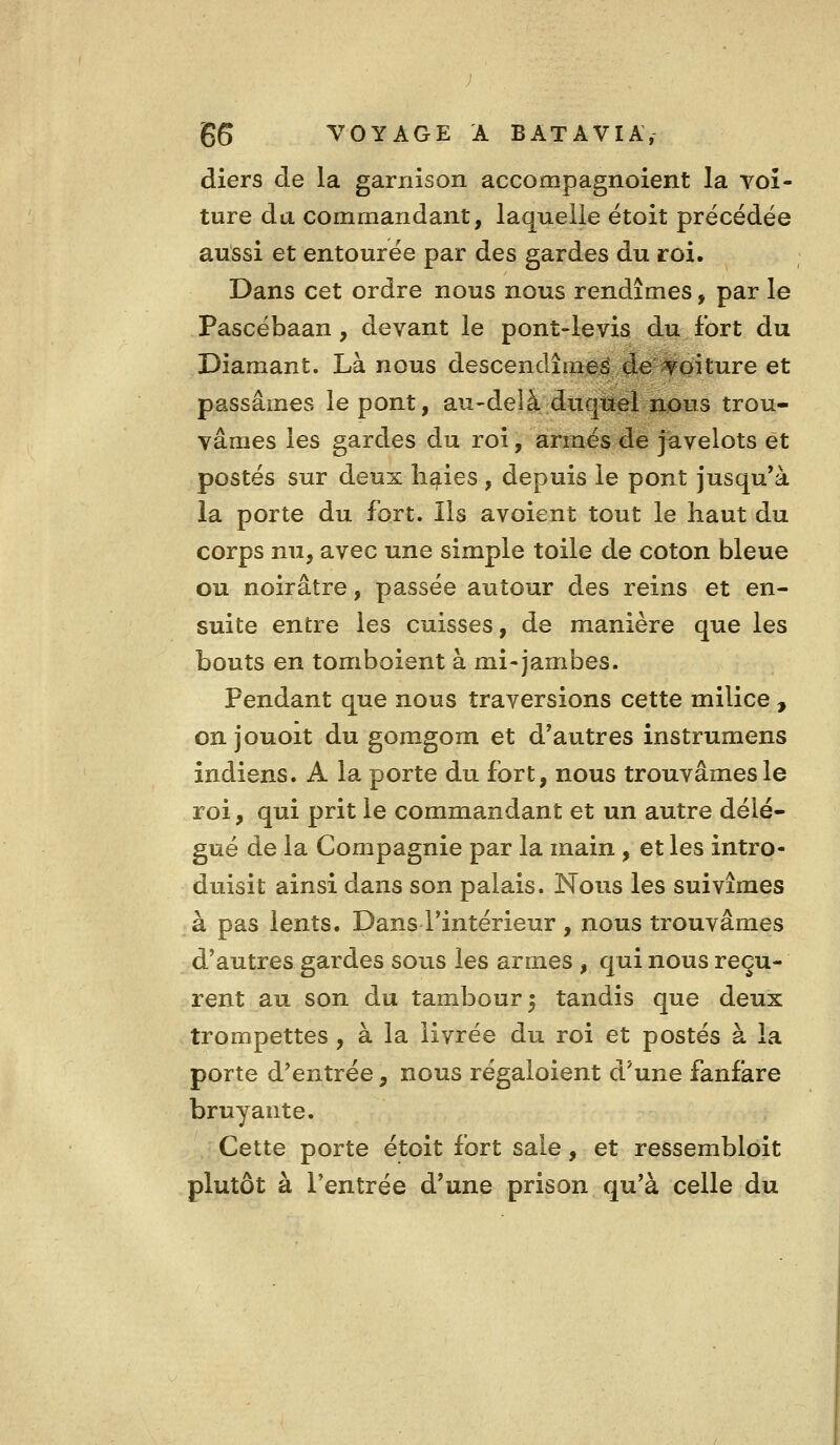 diers de la garnison accompagnoient la voi- ture da commandant, laquelle étoit précédée aussi et entourée par des gardes du roi. Dans cet ordre nous nous rendîmes, par le Pascébaan, devant le pont-levis du fort du Diamant. Là nous descendîmes de #oiture et passâmes le pont, au-delà duquel nous trou- vâmes les gardes du roi, armés de javelots et postés sur deux li^ies , depuis le pont jusqu'à la porte du fort. Ils avoient tout le haut du corps nu, avec une simple toile de coton bleue ou noirâtre, passée autour des reins et en- suite entre les cuisses, de manière que les bouts en tomboient à mi-jambes. Pendant que nous traversions cette milice , on jouoit du gomgom et d'autres instrumens indiens. A la porte du fort, nous trouvâmes le roi, qui prit le commandant et un autre délé- gué de la Compagnie par la main , et les intro- duisit ainsi dans son palais. Nous les suivîmes à pas lents. Dans l'intérieur , nous trouvâmes d'autres gardes sous les armes , qui nous reçu- rent au son du tambour 5 tandis que deux trompettes , à la livrée du roi et postés à la porte d'entrée, nous régaloient d'une fanfare bruyante. Cette porte étoit fort sale, et ressembloit plutôt à l'entrée d'une prison qu'à celle du