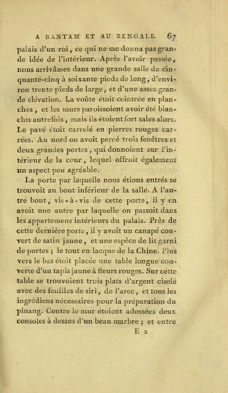 palais d'un roi, ce qui ne me donna pas gran- de idée de Tintérieur. Après l'avoir passée, nous arrivâmes dans une grande salle de cin- quante-cinq à soixante pieds de long, d'envi- ron trente pieds de large, et d'une assez gran- de élévation. La voûte étoit ceintrée en plan- ches , et les murs paroissoient avoir été blan- chis autrefois , mais ils étoientfort sales alors. Le pavé étoit carrelé en pierres rouges car- rées. Au nord on avoit percé trois fenêtres et deux grandes portes , qui donnoient sur l'in- térieur de la cour, lequel offroit également un aspect peu agréable. La porte par laquelle nous étions entrés se trouvoit au bout inférieur de la salle. A l'au- tre bout, vis-à-vis de cette porte, il y en avoit une autre par laquelle on passoit dans les appartemens intérieurs du palais. Près de cette dernière porte, il y avoit un canapé cou- vert de satin jaune, et une espèce de lit garni de portes 5 le tout en lacque de la Chine. Plus vers le bas étoit placée une table longue cou- verte d'un tapis jaune à fleurs rouges. Sur cette table se trouvoient trois plats d'argent ciselé avec des feuilles de siri, de l'arec, et tous les ingrédiens nécessaires pour la préparation du pinang. Contre le mur étoient adossées deux consoles à dessus d'un beau marbre ; et entre