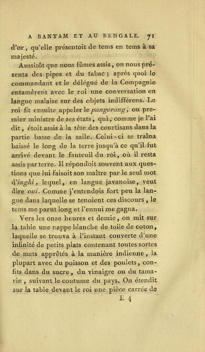 d'or, qu'elle prësentoit de tems en tems à sa majesté. Aussitôt que nous fûmes assis, on nous pré- senta des pipes et du tabac ; après quoi le commandant et le délégué de la Compagnie entamèrent ayec le roi une conversation en langue malaise sur des objets indifférer!s. Le roi fit ensuite SL^^Glerlepangorang^ ou pre- mier ministre de ses états , qui, comme je l'ai dit, étoit assis à la tête.des courtisans dans la partie basse de. la salle. Celui-ci se traîna baissé le long de la terre jusqu'à ce qu'il fut arrivé devant le fauteuil du roi, où il resta assis parterre. Il répondoit souvent aux ques- tions que lui faisoit son maître par le seul mot d';z7ï^^ij» lequel, en langue javanoise, veut dire oui. Comme j'entendois fort peu la lan- gue dans laquelle se tenoient ces discours , le tems me parut long et l'ennui me gagna. Vers les onze heures et demie, on mit sur la table une nappe blanche de toile de coton, laquelle se trouva à l'instant couverte d'une infinité de petits plats contenant toutes sortes de mets apprêtés à la manière indienne, la plupart avec du poisson et des poulets, con- fits dans du sucre, du vinaigre ou du tama- rin , suivant le coutume du pays. On étendit sur la table devant le roi une pièce carrée de