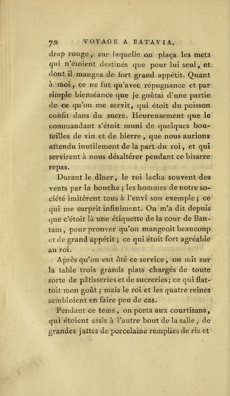 drap rouge, sur laquelle on plaça les mets qui n'étoient destinés que pour lui seul, et dont il mangea de fort grand appétit. Quant a moi, ce ne fut qu'avec répugnance et par simple bienséance que je goûtai d'ixne partie de ce qu'on me servit, qui étoit du poisson confit dans du sucre. Heureusement que le commandant s'étoit muni de quelques bou- teilles de vin et de bierre , que nous aurions attendu inutilement de la part du roi , et qui servirent à nous désaltérer pendant ce bisarre repas. Durant le dîner, le roi laclia souvent des vents par la bouche 5 les homm.es de notre so- ciété imitèrent tous à l'envi son exemple \ ce qui me surprit infiniment. On m'a dit depuis que c'étoit là une étiquette de la cour de Ban- tam , pour prouver qu'on mangeoit beaucoup et de grand appétit 5 ce qui étoit fort agréable au roi. Après qu'on eut ôté ce service, on mit sur la table trois grands plats chargés de toute sorte de pâtisseries et de sucreries ; ce qui flat- toit mon goût ; mais le roi et les quatre reines sembloient en faire peu de cas. Pendant ce tems , on porta aux courtisans, qui étoient assis à l'autre bout de la salie , de grandes jattes de porcelaine remplies de riz et