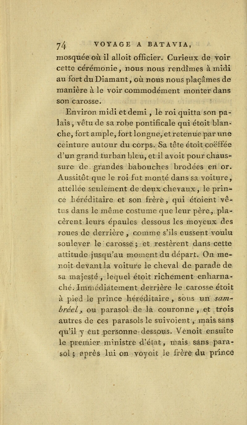 mosquée où il alloit officier. Curieux de voir cette cérémonie, nous nous rendîmes à midi au fort du Diamant, où nous nous plaçâmes de manière à le voir commodément monter dans son carosse. Environ midi et demi , le roi quitta son pa- lais , vêtu de sa robe pontificale qui étoit blan- che, fort ample, fort longue, et retenue par une ceinture autour du corps. Sa tête étoit coëffée d'un grand turban bleu, et il avoit pour chaus- sure de grandes babouches brodées en or. Aussitôt que le roi fut monté dans sa voiture, attellée seulement de deux chevaux, le prin- ce héréditaire et son frère, qui étoient vê- tus dans le même costume que leur père., pla- cèrent leurs épaules dessous les moyeux des roues de derrière , comme s'ils eussent voulu soulever le carosse 5 et restèrent dans cette attitude jusqu'au moment du départ. On me- noit devant la voiture le cheval de parade de sa majesté , lequel étoit richement enharna- ché. Immédiatement derrière le carosse étoit à pied le prince héréditaire , sous un sarri bréel^ ou parasol de la couronne, et trois autres de ces parasols le suivoient, maiasans qu'il y eut personne dessous. Venoit ensuite le premier ministre d'état, mais sans para- sol 5 après lui on voyoit le frère du prince