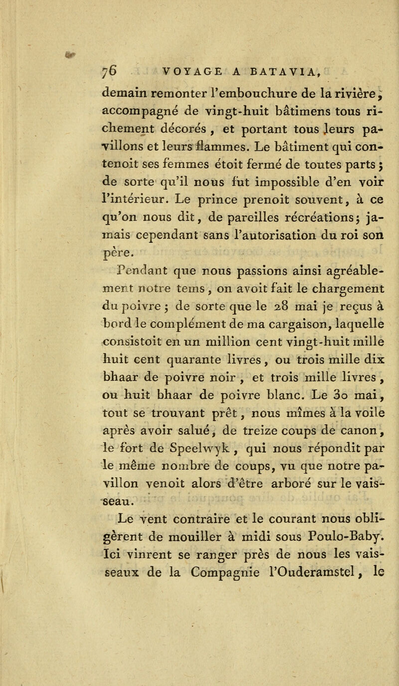 4tr 76 VOYAGE A BATAVIA, demain remonter F embouchure de la rivière^ accompagné de vingt-huit bâtimens tous ri- chement décores , et portant tous Jeurs pa- TÎllons et leurs flammes. Le bâtiment qui con- tenoit ses femmes étoit fermé de toutes parts 5 de sorte qu'il nous fut impossible d'en voir rintérieur. Le prince prenoit souvent, à ce qu'on nous dit, de pareilles récréations5 ja- mais cependant sans l'autorisation du roi son père. Pendant que nous passions ainsi agréable- ment notre tems, on avoit fait le chargement du poivre 5 de sorte que le 2.8 mai je reçus à bord le complément de ma cargaison, laquelle consistoit en un million cent vingt-huit mille huit cent quarante livres, ou trois mille dix bhaar de poivre noir , et trois mille livres , ou huit bhaar de poivre blanc. Le 3o mai, tout se trouvant prêt, nous mîmes à la voile après avoir salué, de treize coups de canon, le fort de Speelwyk , qui nous répondit par le même nombre de coups, vu que notre pa- villon venoit alors d'être arboré sur le vais- seau. Le vent contraire et le courant nous obli- gèrent de mouiller à midi sous Poulo-Baby. Ici vinrent se ranger près de nous les vais- seaux de la Compagnie l'Ouderamstel, le