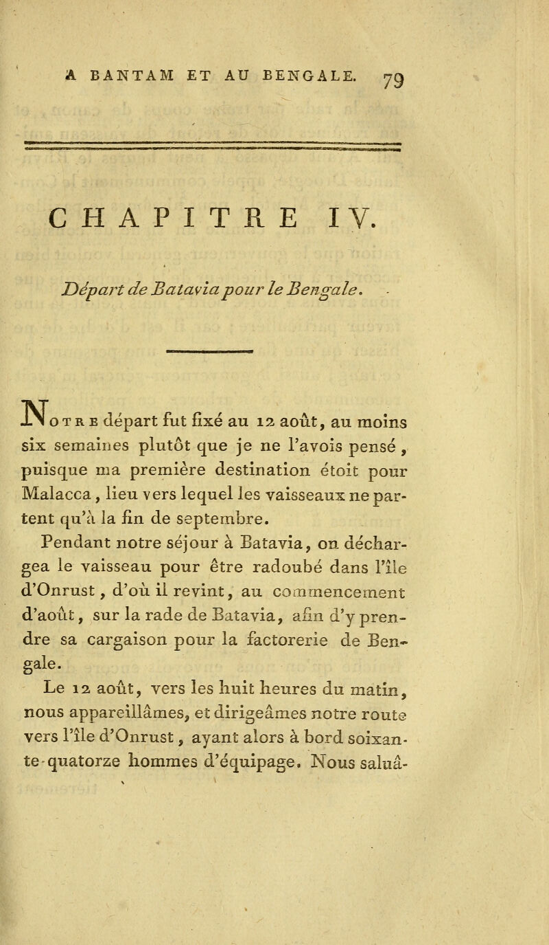 CHAPITRE I Départ de Batavia pour' le Bengale, JL\ oTR E départ fut fixé au 12 août, au raoîns six semaines plutôt que je ne Tavois pensé, puisque ma première destination étoit pour Malacca, lieu vers lequel les vaisseaux ne par- tent qu'à la fin de septembre. Pendant notre séjour à Batavia, on déchar- gea le vaisseau pour être radoubé dans Tiie d'Onrust, d'où il revint, au commencement d'août, sur la rade de Batavia, afin d'y pren- dre sa cargaison pour la factorerie de Ben- gale. Le 12. août, vers les huit heures du matin, nous appareillâmes, et dirigeâmes notre route vers l'île d'Onrust, ayant alors à bord soixan- te quatorze hommes d'équipage. Nous salua-