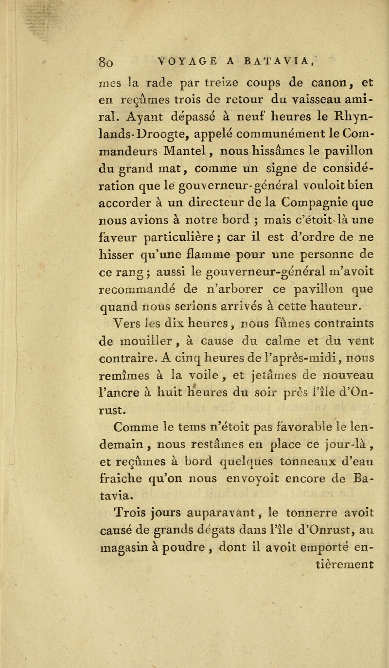 mes îa rade par treize coups de canon, et en reçûmes trois de retour du vaisseau ami- ral. Ayant dépassé à neuf heures le Rhyn- lands-Droogte, appelé communément le Com- mandeurs Mantel, nous hissâmes le pavillon du grand mat, comme un signe de considé- ration que lé gouverneur-général vouloitbien accorder à un directeur de la Compagnie que nous avions à notre bord 5 mais c'étoitlà une faveur particulière 5 car il est d'ordre de ne hisser qu'une flamme pour une personne de ce rang; aussi le gouverneur-général m'avoit recommandé de n'arborer ce pavillon que quand nous serions arrivés à cette hauteur. Vers les dix heures, nous fûmes contraints de mouiller, à cause du calme et du vent contraire. A cinq heures de l'après-midi, nous remîmes à la voile , et jetâmes de nouveau l'ancre à huit Heures du soir près Fîie d'On- rust. Comme le tems n'étoit pas favorable le len- demain , nous restâmes en place ce jour-là , et reçûmes à bord quelques tonneaux d'eau fraîche qu'on nous envoyoit encore de Ba- tavia. Trois jours auparavant, le tonnerre avoit causé de grands dégâts dans l'île d'Onrust, au magasin à poudre , dont il avoit emporté en- tièrement