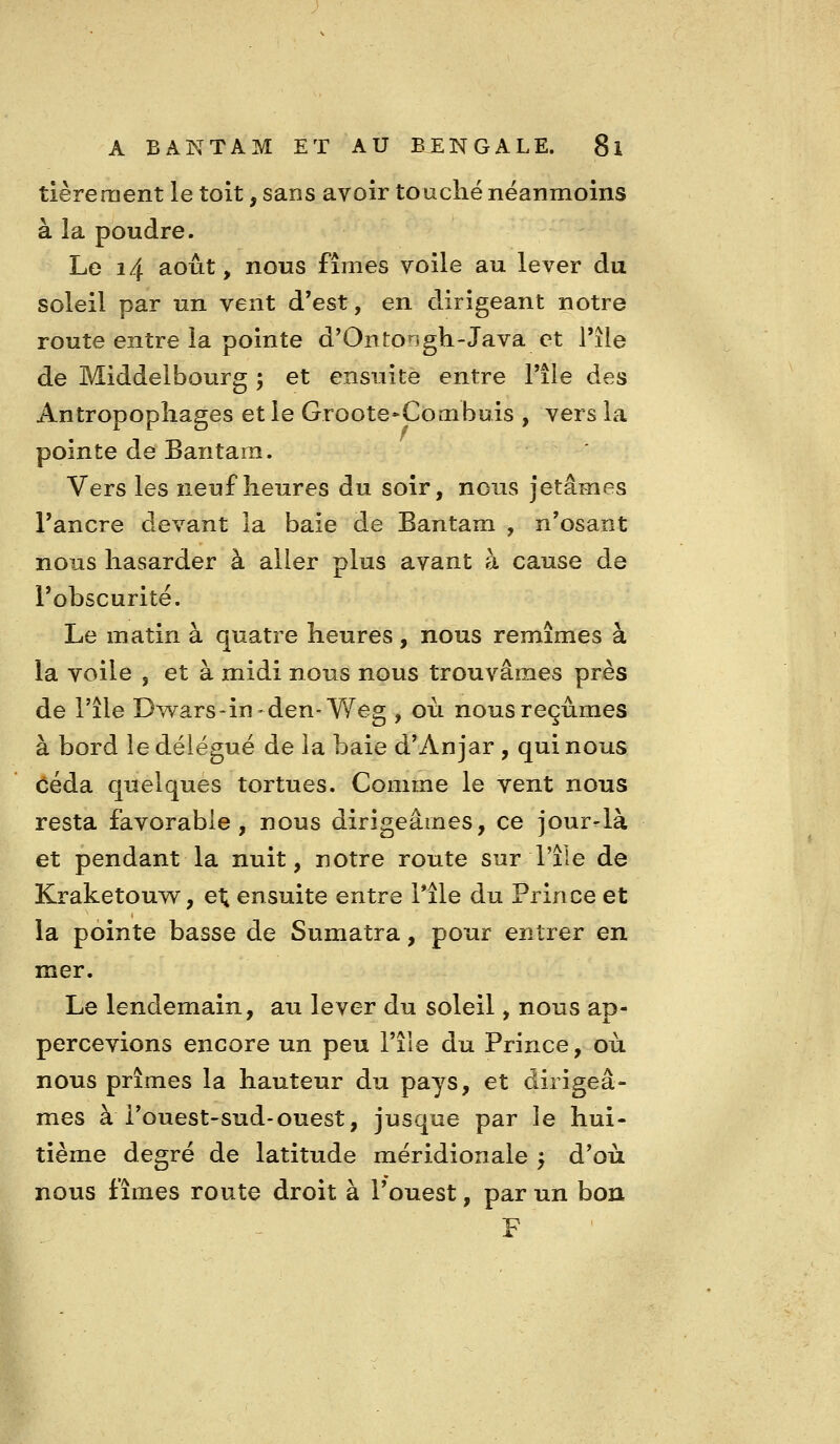 tièreraent le toit, sans avoir touché néanmoins à la poudre. Le 14 août ^ nous fîmes voile au lever du soleil par un vent d'est, en dirigeant notre route entre la pointe d'Ontongh-Java et l'île de Middelbourg ; et ensuite entre l'île des Antropopîiages et le Groote»Coinbuis , vers la pointe de Bantara. Vers les neuf heures du soir, nous jetâmes l'ancre devant la baie de Bantam , n'osant nous hasarder à aller plus avant à cause de l'obscurité. Le matin à quatre heures, nous remîmes à la voile , et à midi nous nous trouvâmes près de l'île Dwars-in-den-Weg , où nous reçûmes à bord ie délégué de la baie d'An jar , qui nous céda quelques tortues. Comme le vent nous resta favorable, nous dirigeâmes, ce jour-là et pendant la nuit, notre route sur l'île de Kraketouw, el; ensuite entre l*île du Prince et la pointe basse de Sumatra, pour entrer en mer. Le lendemain, au lever du soleil, nous ap- percevions encore un peu l'île du Prince, où nous prîmes la hauteur du pays, et dirigeâ- mes à i'ouest-sud-ouest, jusque par le hui- tième degré de latitude méridionale y d'où nous fîmes route droit à l'ouest, par un bon F