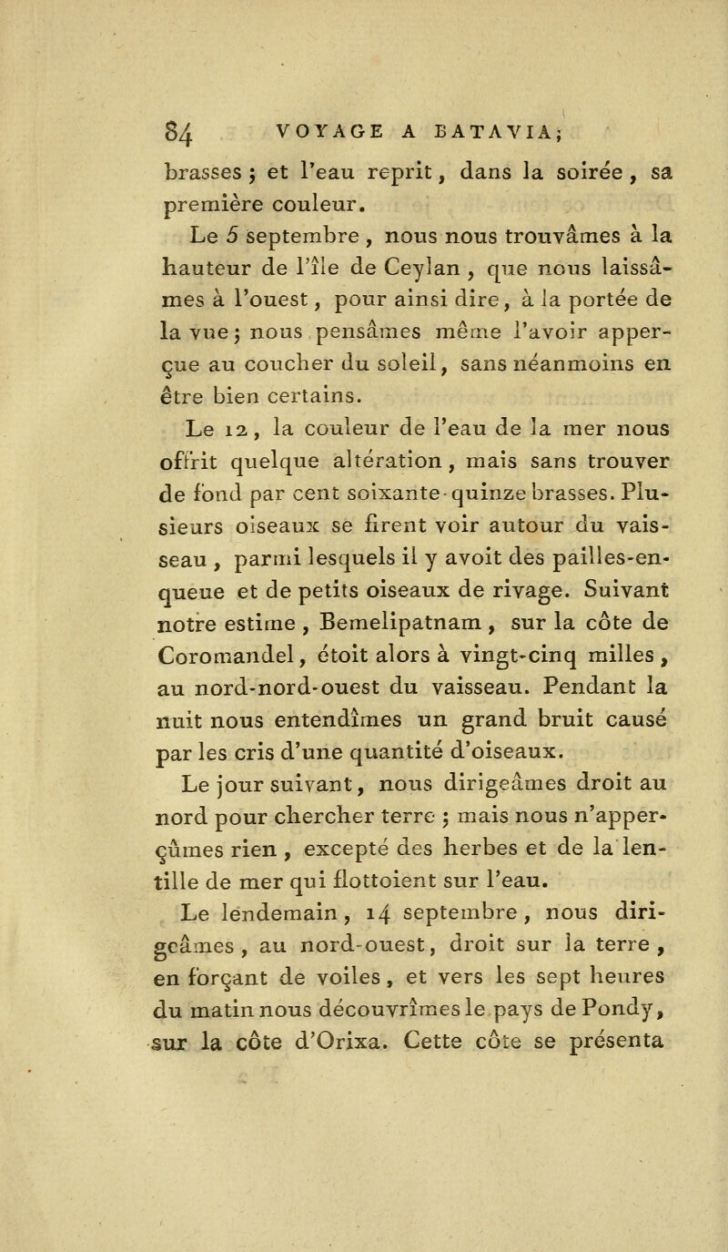 brasses j et Teau reprit, dans la soirée , sa première couleur. Le 5 septembre , nous nous trouvâmes à la hauteur de Tile de Ceylan , que nous laissâ- mes à l'ouest, pour ainsi dire, à la portée de la vue 5 nous pensâmes même l'avoir apper- çue au coucher du soleil, sans néanmoins en être bien certains. Le 12, la couleur de l*eau de la mer nous offrit quelque altération, mais sans trouver de fond par cent soixante-quinze brasses. Plu- sieurs oiseaux se firent voir autour du vais- seau , parmi lesquels il y avoit des pailles-en- queue et de petits oiseaux de rivage. Suivant notre estime , Bemelipatnam , sur la côte de Coromandel, étoit alors à vingt-cinq milles , au nord-nord-ouest du vaisseau. Pendant la nuit nous entendîmes un grand bruit causé par les cris d'une quantité d'oiseaux. Le jour suivant, nous dirigeâmes droit au nord pour chercher terre 5 mais nous n'apper- çûmes rien , excepté des herbes et de la len- tille de mer qui flottoient sur l'eau. Le lendemain, 14 septembre, nous diri- geâmes, au nord-ouest, droit sur la terre, en forçant de voiles, et vers les sept heures du matin nous découvrîmes le pays dePondy, sur la côte d'Orixa. Cette côte se présenta