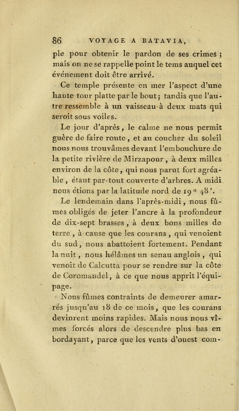 pie pour obtenir le pardon de ses crimes | mais on ne se rappelle point le tems auquel cet ëvëneinent doit être arrivé. Ce temple présente en mer l'aspect d'une haute tour platte par le bout 5 tandis que l'au- tre ressemble à un vaisseau'à deux mats qui seroit sous voiles. Le jour d'après, le calme ne nous permit guère de faire route , et au coucher du soleil nous nous trouvâmes devant l'embouchure de la petite rivière de Mirzapour , à deux milles environ de la côte, qui nous parut fort agréa- ble , étant par-tout couverte d'arbres. A midi nous étions par la latitude nord de 19 « 48 '. Le lendemain dans l'après-midi, nous fû- mes obligés de jeter l'ancre à la profondeur de dix-sept brasses , à deux bons milles de terre , à cause que les courans , qui venoient du sud, nous abattoient fortement. Pendant la nuit, nous hélâmes un senau anglois , qui venoit de Calcutta pour se rendre sur la côte de Coromandel, à ce que nous apprit l'équi- page. ' Nous fûmes contraints de demeurer amar- rés jusqu'au iB de ce mois, que les courans devinrent moins rapides. Mais nous nous vî- mes forcés alors de descendre plus bas en bordayant, parce que les vents d'ouest com-