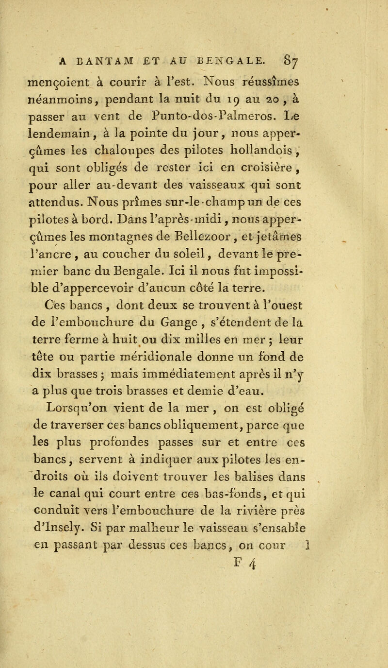 mençoient à courir à Test. Nous réussîmes néanmoins, pendant la nuit du 19 au 2.0 , à passer au vent de Punto-dos-Palmeros. Le lendemain, à la pointe du jour, nous apper- çûmes les chaloupes des pilotes hollandois, qui sont obligés de rester ici en croisière , pour aller au-devant des vaisseaux qui sont attendus. Nous prîmes sur-le-champ un de ces pilotes à bord. Dans l'après-midi, nous apper- çûmes les montagnes d^ Bellezoor, et jetâmes l'ancre , au coucher du soleil, devant le pre- mier banc du Bengale. Ici il nous fut impossi- ble d'appercevoir d'aucun côté la terre. Ces bancs , dont deux se trouvent à l'ouest de l'embouchure du Gange , s'étendent de la terre ferme à huit ou dix milles en mer 5 leur tête ou partie méridionale donne un fond de dix brasses 3 mais immédiatement après il n'y a plus que trois brasses et demie d'eau. Lorsqu'on vient de la mer , on est obligé de traverser ces bancs obliquement, parce que les plus profondes passes sur et entre ces bancs, servent à indiquer aux pilotes les en- droits où ils doivent trouver les balises dans le canal qui court entre ces bas-fonds, et qui conduit vers l'embouchure de la rivière près d'Insely. Si par malheur le vaisseau s'ensable en passant par dessus ces bancs, on cour 1