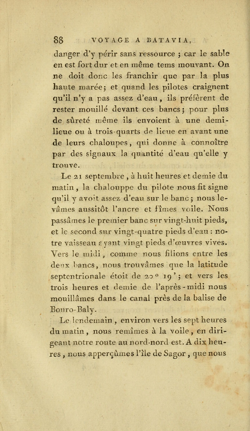 danger d*y périr sans ressource ; car le sable en est fort dur et en même tems mouvant. On ne doit donc les franchir que par là plus haute marée5 et quand les pilotes craignent qu'il n'y a pas assez d'eau, ils préfèrent de rester mouillé devant ces bancs 5 pour plus de sûreté même ils envoient à une demi- lieue ou à trois-quarts de lieue en avant une de leurs chaloupes , qui donne à connoitrie par des signaux la quantité d'eau qu'elle y trouve. Le 21 septembre , à huit heures et demie du matin, la chalouppe du pilote nous fit signe qu'il y avoît assez d'eau sur le banc ; nous le- vâmes aussitôt l'ancre et fîmes voile. Nous passâmes le premier banc sur vingt-huit pieds, et le second sur vingt-quatre pieds d*eau : no- tre vaisseau £ yant vingt pieds d'œuvres vives. Vers le midi ^ comme nous filions entre les deux bancs, nous trouvâmes que la latitude septentrionale étoit de 2.0 ^ ^9 y ^^ ^^^^ ^^^ trois heures et demie de l'après-midi nous mouillâmes dans le canal près de la balise de Bouro-Balv. Le lendeniain , environ vers les sept heures du matin, nous remîmes à la voile, en diri- geant notre route au nord-nord est. A dix heu- res , nous apperçûmes l'île de Sagor , que nous