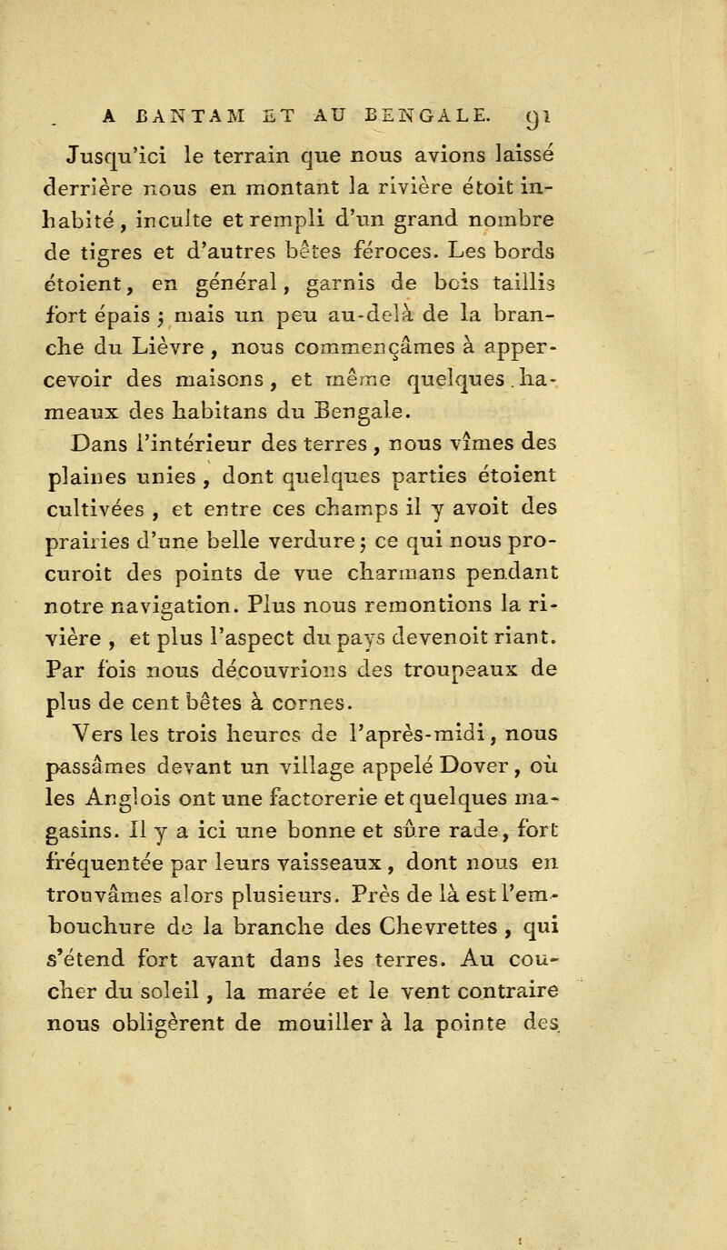 Jusqu'ici le terrain que nous avions laissé derrière nous en montant la rivière étoit in- habité, inculte et rempli d'un grand nombre de tigres et d'autres bêtes féroces. Les bords étoient, en général, garnis de bois taillis fort épais 5 mais un peu au-delà de la bran- che du Lièvre , nous commençâmes à apper- cevoir des maisons, et même quelques .ha- meaux des habitans du Bengale. Dans l'intérieur des terres , nous vîmes des plaines unies , dont quelques parties étoient cultivées , et entre ces champs il y avoit des prairies d'une belle verdure 5 ce qui nous pro- curoit des points de vue charmans pendant notre navigation. Plus nous remontions la ri- vière , et plus l'aspect du pays devenoit riant. Par fois nous découvrions des troupeaux de plus de cent bêtes à cornes. Vers les trois heures de l'après-midi, nous passâmes devant un village appelé Dover, où les An g] ois ont une factorerie et quelques ma* gasins. Il y a ici une bonne et sûre rade, fort fréquentée par leurs vaisseaux , dont nous en trouvâmes alors plusieurs. Près de là est Fem- bouchure de la branche des Chevrettes , qui s'étend fort avant dans les terres. Au cou- cher du soleil, la marée et le vent contraire nous obligèrent de mouiller à la pointe des.