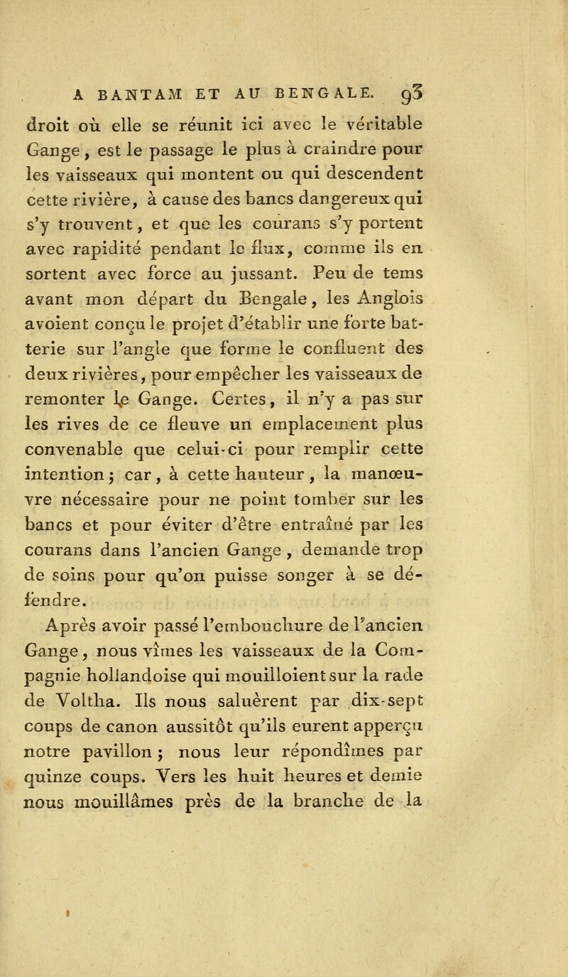 droit où elle se réunit ici avec le véritable Gange, est le passage le plus à craindre pour les vaisseaux qui montent ou qui descendent cette rivière, à cause des bancs dangereux qui s'y trouvent, et que les courans s'y portent avec rapidité pendant le flux, comme ils en sortent avec force au jussant. Peu de tems avant mon départ du Bengale, les Angiois avoient conçu le projet d'établir une forte bat- terie sur l'ànele que forme le confluent des deux rivières, pour empêcher les vaisseaux de remonter \e Gange. Certes, il n'y a pas sur les rives de ce fleuve un emplacement plus convenable que celui-ci pour remplir cette intention j car , à cette hauteur , la manœu- vre nécessaire pour ne point tomber sur les bancs et pour éviter d'être entraîné par les courans dans l'ancien Gange , demande trop de soins pour qu'on puisse songer à se dé- fendre. Après avoir passé l'embouchure de Fancien Gange, nous vîmes les vaisseaux de la Com- pagnie holiandoise qui mouilloientsur la rade de Voltha. Ils nous saluèrent par dix-sept coups de canon aussitôt qu'ils eurent apperçii notre pavillon ; nous leur répondîmes par quinze coups. Vers les huit heures et demie nous mouillâmes près de la branche de la