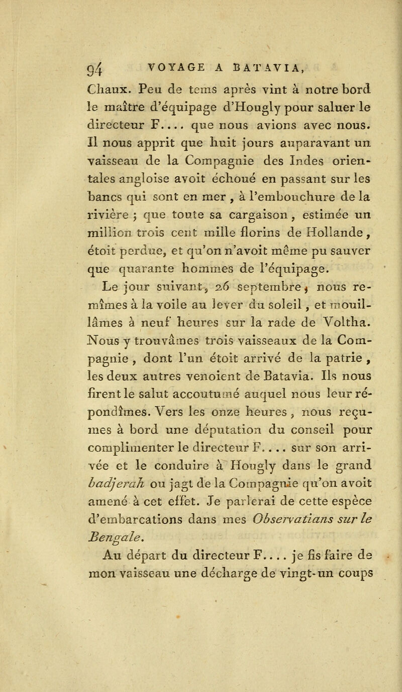 Cliaux. Peu de tems après vint à notre bord le maître d'équipage d'Hougly pour saluer le directeur F.... que nous avions avec nous. Il nous apprit que huit jours auparavant un yaisseau de la Compagnie des Indes orien- tales angloise avoit échoué en passant sur les bancs qui sont en mer , à l'embouchure de la rivière ; que toute sa cargaison, estimée un million trois cent mille florins de Hollande, étoit perdue, et qu'on n'avoit même pu sauver que quarante hommes de l'équipage. Le jour suivant 5 2.6 septembre ^ nous re- mîmes à la voile au lever du soleil, et mouil- lâmes à neuf* heures sur la rade de Voltha. Nous y trouvâmes trois vaisseaux de la Com- pagnie y dont l'un étoit arrivé de la patrie , les deux autres venoient de Batavia. Ils nous firent le salut accoutuoié auquel nous leur ré- pondîmes. Vers les onze heures , nous reçû- mes à bord une députation du conseil pour complimenter le directeur F,... sur son arri- vée et le conduire à Hougly dans le grand hadjeraJi ou jagt de la Compagnie qu'on avoit amené à cet efFet. Je parlerai de cette espèce d'embarcations dans mes Observatians sur le Bengale, Au départ du directeur F.... je fis faire de mon vaisseau une décharge de vingt-un coups