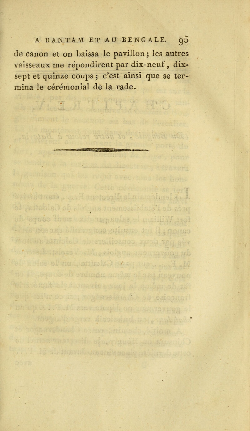 de canon et on baissa le pavillon 5 les autres vaisseaux me répondirent par dix-neuf, dix- sept et quinze coups 5 c'est ainsi que se ter- mina le cérémonial de la rade.