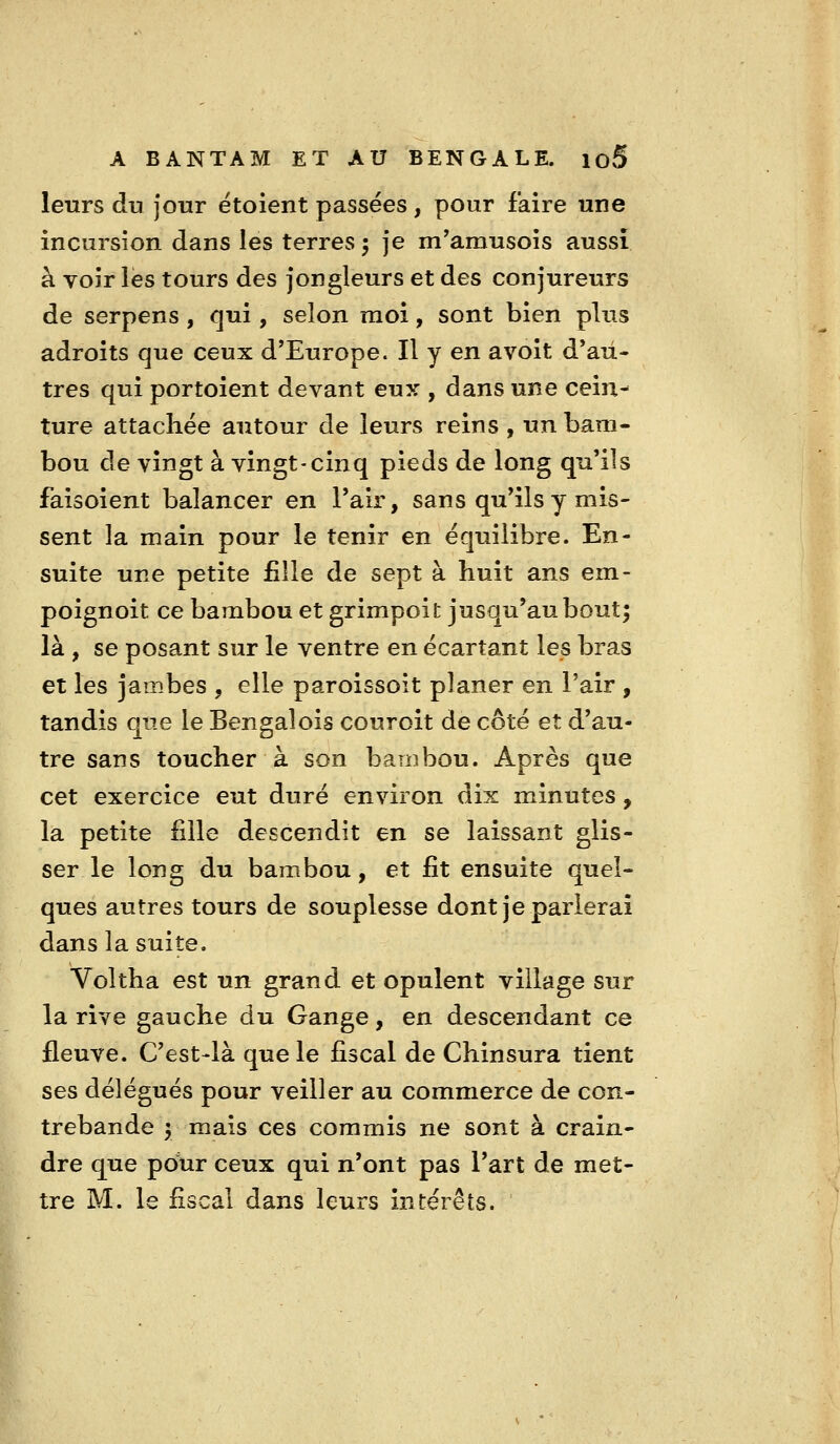 leurs du Jour ëtoient passées, pour faire une incursion dans les terres 5 je m'amusois aussi à voir les tours des jongleurs et des conjureurs de serpens, qui, selon moi, sont bien plus adroits que ceux d'Europe. Il y en avoit d'au- tres qui portoient devant eux , dans une cein- ture attachée autour de leurs reins , un bam- bou de vingt à vingt-cinq pieds de long qu'ils faisoient balancer en Pair, sans qu'ils y mis- sent la main pour le tenir en équilibre. En- suite une petite fille de sept à huit ans em- poignoit ce bambou et grimpoit juscju'aubout; là , se posant sur le ventre en écartant les bras et les jambes , elle paroissoit planer en l'air , tandis que le Bengalois cour oit de côté et d'au- tre sans toucher à son bambou. Après que cet exercice eut duré environ dix minutes, la petite fille descendit en se laissant glis- ser le long du bambou, et fit ensuite quel- ques autres tours de souplesse dont je parlerai dans la suite, Voltha est un grand et opulent village sur la rive gauche du Gange, en descendant ce fleuve. C'est4à que le fiscal de Chinsura tient ses délégués pour veiller au commerce de con- trebande y mais ces commis ne sont à crain- dre que pdur ceux qui n'ont pas l'art de met- tre M. le fiscal dans leurs intérêts.