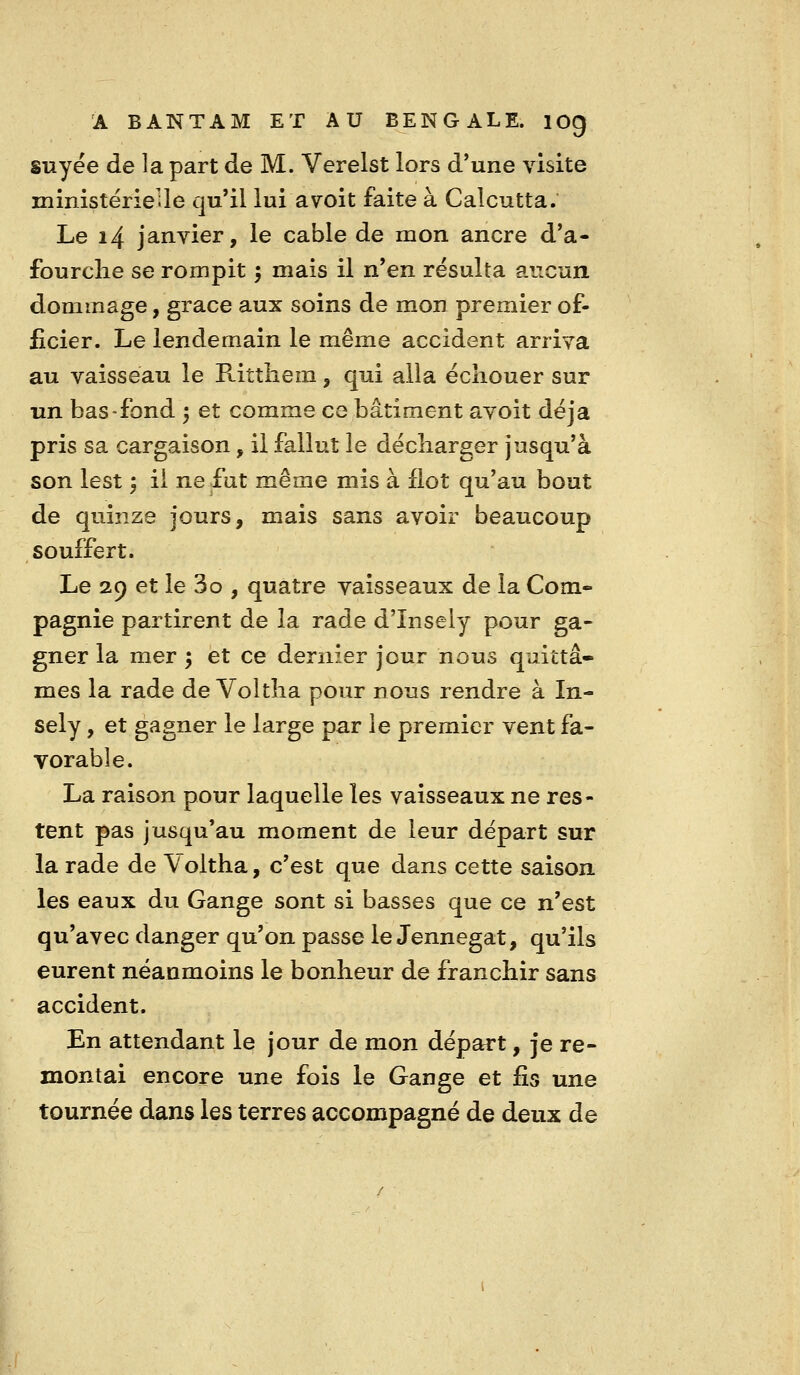 suyée de la part de M. Verelst lors d'une visite ministérieUe qu'il lui avoit faite à Calcutta. Le 14 janvier, le cable de mon ancre d'a- fourclie se rompit 5 mais il n'en résulta aucun dommage, grâce aux soins de mon premier of- ficier. Le lendemain le même accident arriva au vaisseau le Rittliem, qui alla échouer sur un bas-fond 5 et comme ce bâtiment avoit déjà pris sa cargaison, il fallut le décliarger jusqu'à son lest ', il ne fut même mis à flot qu'au bout de quinze jours, mais sans avoir beaucoup souffert. Le 29 et le 3o , quatre vaisseaux de la Com- pagnie partirent de la rade d'Insely pour ga- gner la mer ; et ce dernier jour nous quittâ- mes la rade de Voltlia pour nous rendre à In- sely, et gagner le large par le premier vent fa- vorable. La raison pour laquelle les vaisseaux ne res- tent pas jusqu'au moment de leur départ sur la rade de \'oltha, c'est que dans cette saison les eaux du Gange sont si basses que ce n'est qu'avec danger qu'on passe le Jennegat, qu'ils eurent néanmoins le bonheur de franchir sans accident. En attendant le jour de mon départ, je re- montai encore une fois le Gange et fis une tournée dans les terres accompagné de deux de