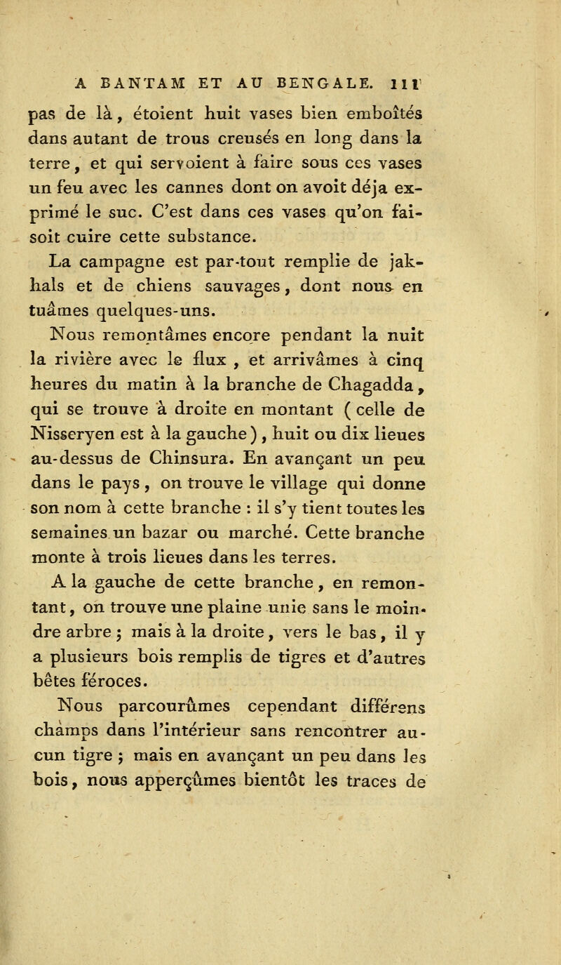 pas de là, ëtoient huit vases bien emboîtes dans autant de trous creuses en long dans la terre, et qui servoient à faire sous ces yases un feu avec les cannes dont on avoit déjà ex- primé le suc. C'est dans ces vases qu'on fai- soit cuire cette substance. La campagne est par-tout remplie de jak- hals et de chiens sauvages, dont nous en tuâmes quelques-uns. Nous remontâmes encore pendant la nuit la rivière avec le flux , et arrivâmes à cinq heures du matin à la branche de Chagadda , qui se trouve à droite en montant ( celle de Nisseryen est à la gauche ) , huit ou dix lieues au-dessus de Chinsura, En avançant un peu dans le pays , on trouve le village qui donne son nom à cette branche : il s'y tient toutes les semaines un bazar ou marché. Cette branche monte à trois lieues dans les terres. A la gauche de cette branche, en remon- tant, on trouve une plaine unie sans le moin- dre arbre 5 mais à la droite, vers le bas, il y a plusieurs bois remplis de tigres et d'autres bêtes féroces. Nous parcourûmes cependant différsns champs dans l'intérieur sans rencontrer au- cun tigre 5 mais en avançant un peu dans les bois, nous apperçùmes bientôt les traces de