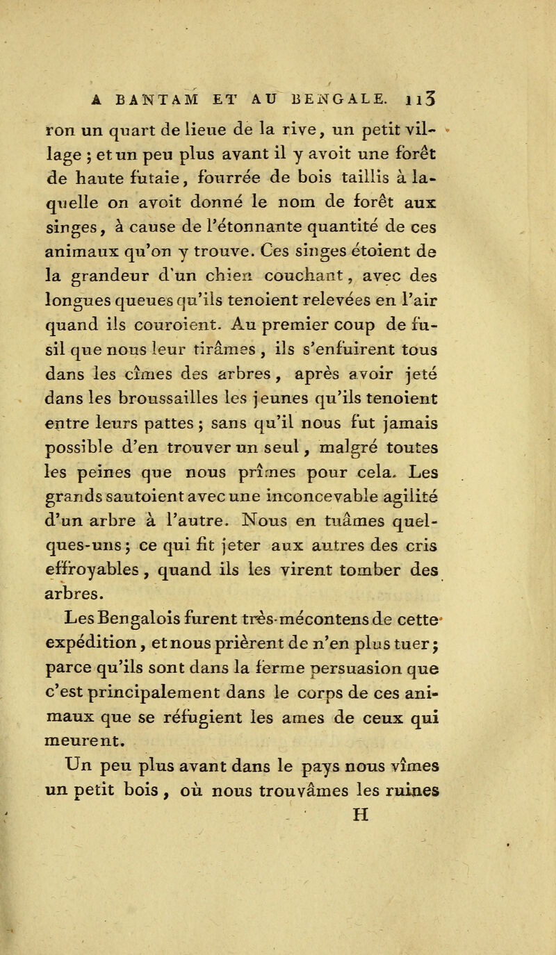 ron un quart de lieue de la rive, un petit vil- lage ; et un peu plus avant il y avoit une forêt de haute futaie, fourrée de bois taillis à la- quelle on avoit donné le nom de forêt aux singes, à cause de Tétonnante quantité de ces animaux qu'on y trouve. Ces singes étoient de la grandeur d'un chien couchant, avec des longues queues qu'ils tenoient relevées en Pair quand ils couroient. Au premier coup de fu- sil que nous leur tirâmes , ils s'enfuirent tous dans les cimes des arbres, après avoir jeté dans les broussailles les jeunes qu'ils tenoient entre leurs pattes ; sans qu'il nous fut jamais possible d'en trouver un seul, malgré toutes les peines que nous prîmes pour cela. Les grands sautoient avec une inconcevable agilité d'un arbre à l'autre. Nous en tuâmes quel- ques-uns ; ce qui fit jeter aux aiitres des cris effiroyables, quand ils les virent tomber des arbres. LesBengalois furent trés-mécontensde cette^ expédition, et nous prièrent de n^en plus tuer ; parce qu'ils sont dans la ferme persuasion que c'est principalement dans le corps de ces ani- maux que se réfugient les âmes de ceux qui meurent. Un peu plus avant dans le pays nous vîmes un petit bois , où nous trouvâmes les ruines H