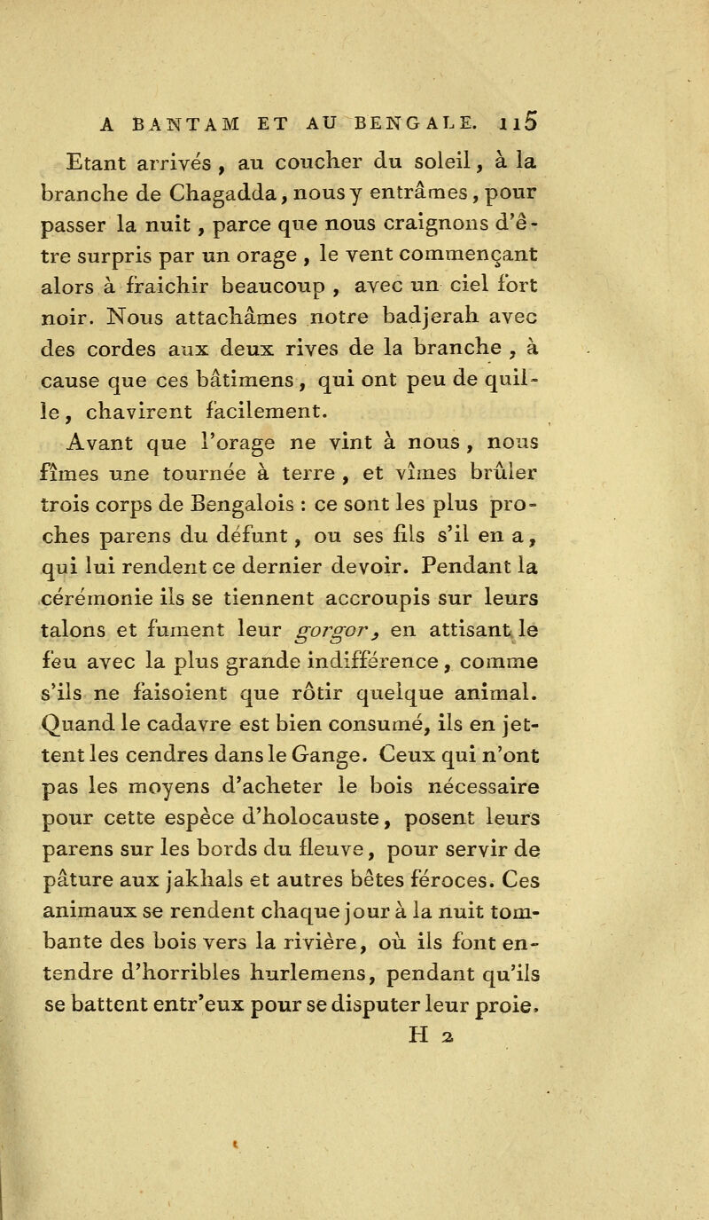 Etant arrives , au coucher du soleil, à la branche de Chagadda, nousy entrâmes, pour passer la nuit, parce que nous craignons d*ê - tre surpris par un orage , le vent commençant alors à fraichir beaucoup , avec un ciel fort noir. Nous attachâmes notre badjerah avec des cordes aux deux rives de la branche , à cause que ces bâtimens , qui ont peu de quil- le , chavirent facilement. Avant que l'orage ne vint à nous , nous fîmes une tournée à terre , et vîmes brûler trois corps de Bengalois : ce sont les plus pro- ches parens du défunt, ou ses fils s'il en a, qui lui rendent ce dernier devoir. Pendant la cérémonie ils se tiennent accroupis sur leurs talons et fument leur gorgory en attisant le feu avec la plus grande indifférence, comme s'ils ne faisoient que rôtir quelque animal. Quand le cadavre est bien consumé, ils en jet- tent les cendres dans le Gange. Ceux qui n'ont pas les moyens d'acheter le bois nécessaire pour cette espèce d'holocauste, posent leurs parens sur les bords du fleuve, pour servir de pâture aux jaklials et autres bêtes féroces. Ces animaux se rendent chaque jour à la nuit tom- bante des bois vers la rivière, où ils font en- tendre d'horribles hurlemens, pendant qu'ils se battent entr'eux pour se disputer leur proie. H %