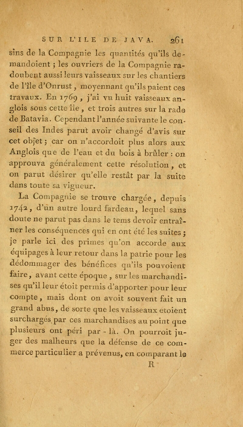 sîns de la Compagnie les quantités qu'ils de- mandoient ; les ouvriers de la Compagnie ra- doubent aussi leurs vaisseaux sur les chantiers de l'île d'Onrust y moyennant qu'ils paient ces travaux. En 1769 , j'ai vu huit vaisseaux an- glois sous cette lie , et trois autres sur la rade de Batavia. Cependant Tannée suivante le con» seil des Indes parut avoir changé d'avis sur cet objet 5 car on n'accordoit plus alors aux Anglois que de l'eau et du bois à brûler : on approuva généralement celte résolution, et on parut désirer qu'elle restât par la suite dans toute sa vigueur. La Compagnie se trouve chargée, depuis 1742, d'un autre lourd fardeau, lequel sans doute ne parut pas dans le îems devoir entraî- ner les conséquences qui en ont été les suites ; je parle ici des primes qu'on accorde aux équipages à leur retour dans la patrie pour les dédommager des bénéfices qu'ils pou voient faire, avant cette époque , sur les marchandi- ses qu'il leur étoiî permis d'apporter pour leur compte, mais dont on avoit souvent fait un grand abus, de sorte que les vaisseaux etoient surchargés par ces marchandises au point que plusieurs ont péri par - là. On pourroit ju- ger des malheurs que la défense de ce com- merce particulier a prévenus, en comparant le