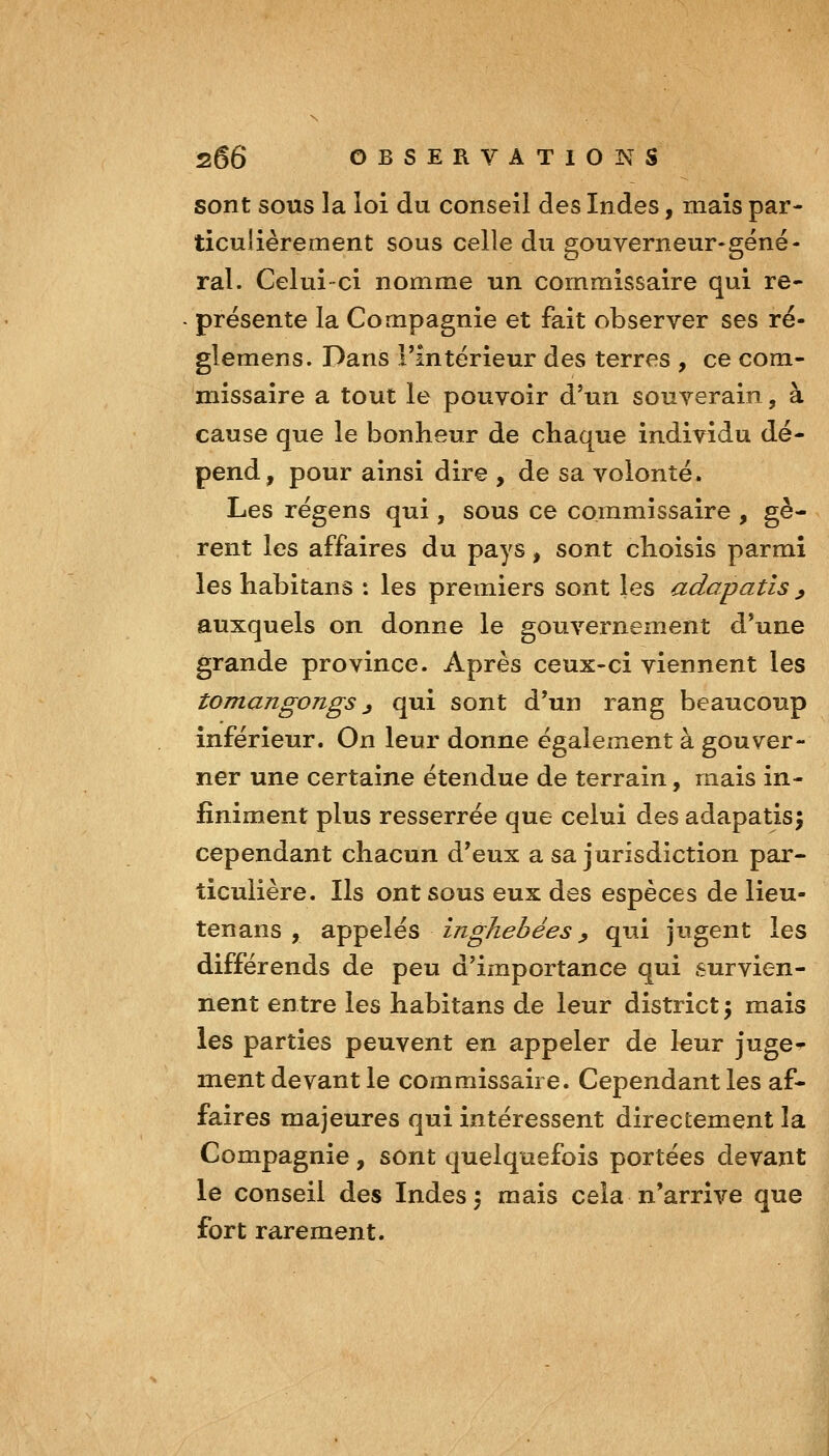 sont SOUS la loi du conseil des Indes, mais par- ticulièrement sous celle du gouverneur-géné- ral. Celui-ci nomme un commissaire qui re- présente la Compagnie et fait observer ses ré- glemens. Dans l'intérieur des terres , ce com- missaire a tout le pouvoir d'un souverain, à cause que le bonheur de chaque individu dé- pend, pour ainsi dire , de sa volonté. Les régens qui, sous ce commissaire , gè- rent les affaires du pays, sont choisis parmi les habitans : les premiers sont les adapatls ^ auxquels on donne le gouvernement d'une grande province. Après ceux-ci viennent les tomangongs j qui sont d'un rang beaucoup inférieur. On leur donne également à gouver- ner une certaine étendue de terrain, mais in- finiment plus resserrée que celui des adapatis^ cependant chacun d'eux a sa jurisdiction par- ticulière. Ils ont sous eux des espèces de lieu- tenans , Si^^elés inghebées ^ qui jugent les différends de peu d'importance qui survien- nent en tre les habitans de leur district ; mais les parties peuvent en appeler de leur juge- ment devant le commissaire. Cependant les af- faires majeures qui intéressent directement la Compagnie, sont quelquefois portées devant le conseil des Indes ^ mais cela n'arrive que fort rarement.