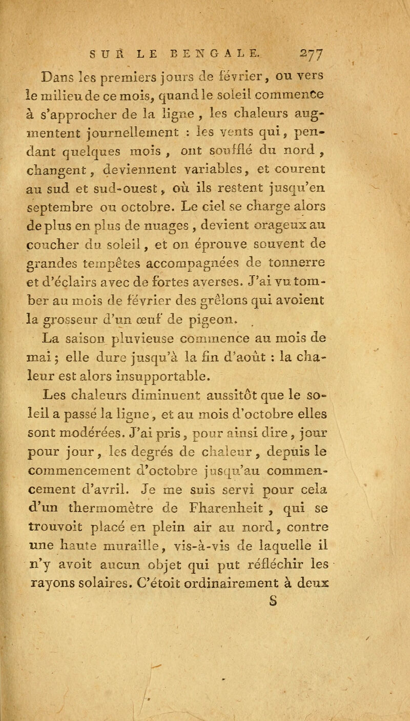 Dans les premiers jours de février, ou vers le milieu de ce mois, quand le soleil commence à s'approcher de la ligne , les clialeurs aug- mentent journellement : les vents qui, pen- dant quelques mois , ont soufflé du nord , changent, deviennent variables, et courent au sud et sud-ouest ^ où ils restent jusqu'en septembre ou octobre. Le ciel se charge alors déplus en plus de nuages , devient orageux au coucher du soleil, et on éprouve souvent de grandes tempêtes accompagnée?? de tonnerre et d'éclairs avec de fortes averses. J'ai vu tom- ber au mois de février des grêlons qui avoient la grosseur d'un œuf de pigeon. La saison pluvieuse commence au mois de mai ; elle dure jusqu'à la fin d'a.oût : la cha- leur est alors insupportable. Les chaleurs diminuent aussitôt que le so» îeil a passé la ligne, et au mois d'octobre elles sont modérées. J'ai pris, pour ainsi dire, jour pour jour, les degrés de chaleur, depuis le commencement d'octobre jusqu'au commen- cement d'avril. Je me suis servi pour cela d'un thermomètre de Fharenheit , qui se trouvoit placé en plein air au nord, contre une haute muraille, vis-à-vis de laquelle il n'y avoit aucun objet qui put réfléchir les rayons solaires. C'étoit ordinairement à deux S