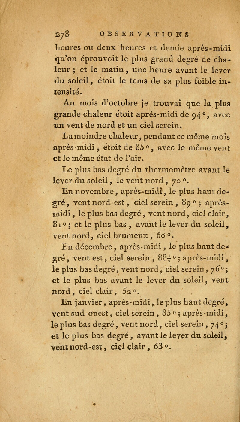 heures ou deux heures et demie après-mldî qu'on éprouvoit le plus grand degré de cha- leur ; et le matin, une heure avant le lever du soleil, étoit le tems de sa plus foible in- tensité. Au mois d'octobre je trouvai que la plus grande chaleur étoit après-midi de 94®, avec un vent de nord et un ciel serein. La moindre chaleur, pendant ce même mois après-midi, étoit de 85<^, avec le même vent et le même état de l'air. Le plus bas degré du thermomètre avant le lever du soleil, le vent nord, 70 o. En novembre, après-midi, le plus haut de- gré , vent nord-est, ciel serein , 89 « . après- midi , le plus bas degré, vent nord, ciel clair, 8io • et le plus bas , avant le lever du soleil, vent nord, ciel brumeux , 60 ». En décembre, après-midi, le plus haut de- gré , vent est, ciel serein , 88-^ ° 5 après-midi, le plus bas degré, vent nord, ciel serein, 7^° 5 et le plus bas avant le lever du soleil, vent nord, ciel clair, 52^. En janvier, après-midi, le plus haut degré, vent sud-ouest, ciel serein , 85 « • après-midi, le plus bas degré, vent nord, ciel serein, 74^5 et le plus bas degré, avant le lever du soleil, vent nord-est, ciel clair, 63 <*.