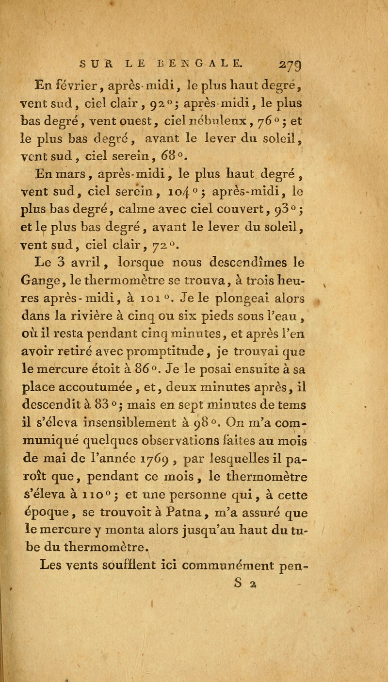 En février, après- midi, le plus haut degré, vent sud, ciel clair , 920* après midi, le plus bas degré, vent ouest, ciel nébuleux, 76 « • et le plus bas degré, avant le lever du soleil, vent sud , ciel serein, 68 «, En mars, après-midi, le plus haut degré , vent sud, ciel serein, 104^^ après-midi, le plus bas degré, calme avec ciel couvert, 930 ; et le plus bas degré, avant le lever du soleil, vent sud, ciel clair, 72«. Le 3 avril, lorsque nous descendîmes le Gange, le thermomètre se trouva, à trois heu- res après-midi, à 101 o. Je le plongeai alors dans la rivière à cinq ou six pieds sous Teau , où il resta pendant cinq minutes, et après Ten avoir retiré avec promptitude, je trouvai que le mercure étoit à 86^. Je le posai ensuite à sa place accoutumée , et, deux minutes après, il descendit à 83 «j mais en sept minutes de tems il s'éleva insensiblement à 980. On m'a com- muniqué quelques observations faites au mois de mai de l'année 1769 , par lesquelles il pa- roît que, pendant ce mois, le thermomètre s'éleva à 110^ 5 et une personne qui, à cette époque , se trouvoit à Patna, m'a assuré que le mercure y monta alors jusqu'au haut du tu- be du thermomètre. Les vents soufflent ici communément pen- S %