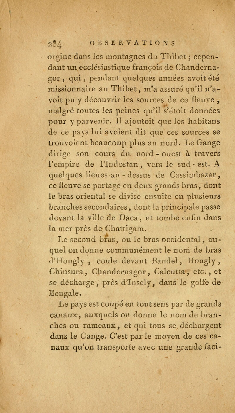 orgine dans les montagnes du Tliibet ; cepen- dant un ecclésiastique François de Clianderna- gor, qui , pendant quelques années avoit été missionnaire au Thibet, m'a assuré qu'il n*a- voit pu y découvrir les sources de ce fleuve , malgré toutes les peines qu'il s'étoit données pour y parvenir. Il ajoutoit que les habitans de ce pays lui avoient dit que ces sources se trouvoient beaucoup plus au nord. Le Gange dirige son cours du nord - ouest à travers l'empire de l'Indostan, vers le sud-est. A quelques lieues au - dessus de Cassimbazar, ce fleuve se partage en deux grands bras, dont le bras oriental se divise ensuite en plusieurs branches secondaires, dont la principale passe devant la ville de Daca, et tombe enfin dans la mer près de Chattigam. Le second bras, ou ie bras occidental, au- quel on donne communémmit le nom de bras d'Hougly , coule devant Bandel, Hougly , Cliinsura, Chandernagor, Calcutta, etc., et se décharge, près d'Insely, dans le golfe de Bengale. Le pays est coupé en tout sens par de grands canaux-, auxquels on donne le nom de bran- ches ou rameaux, et qui tous se^ déchargent dans le Gange. C'est par le moyen de ces ca- naux qu'on transporte avec une grande faci«