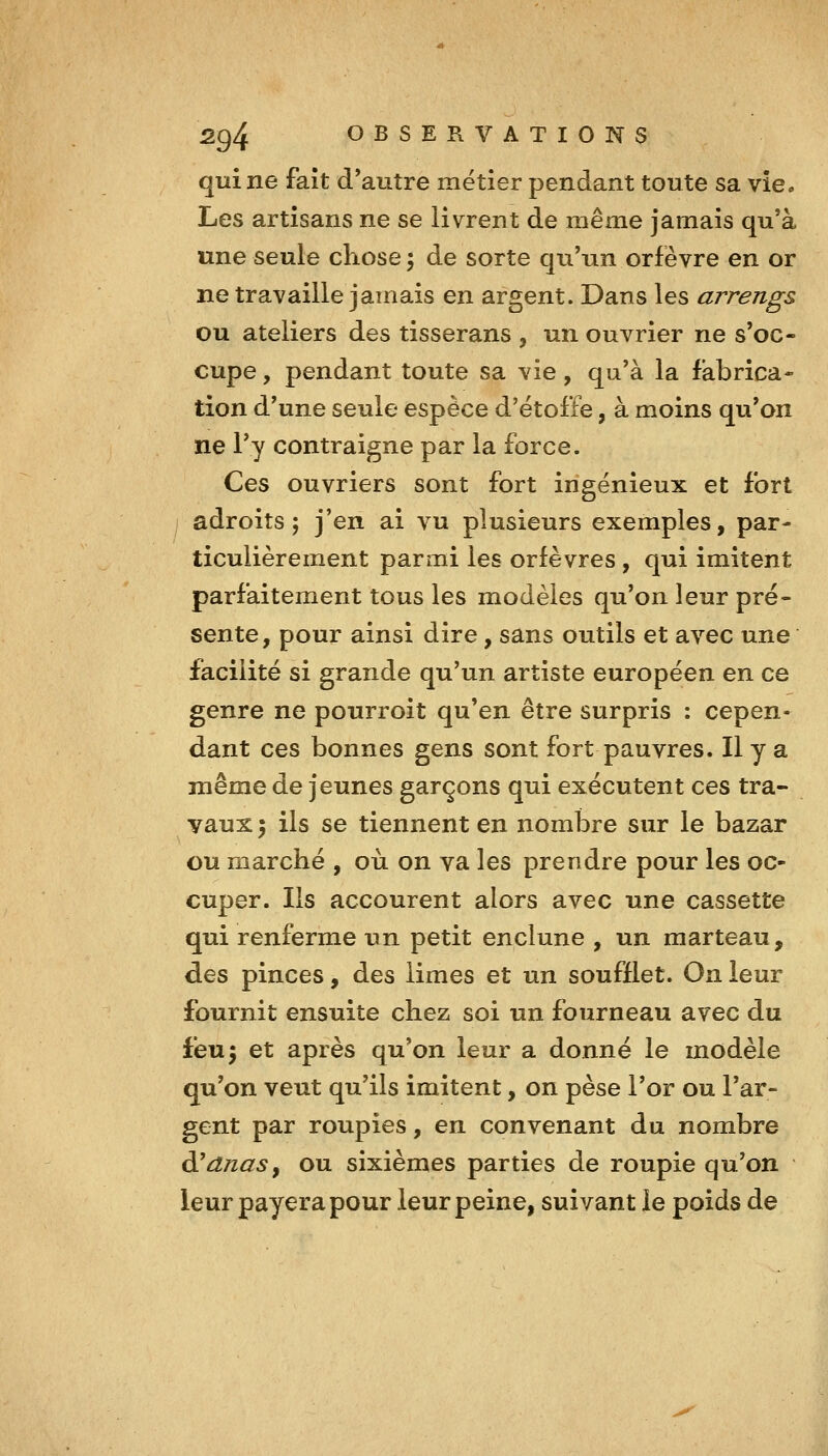 qui ne fait d'autre métier pendant toute sa vie. Les artisans ne se livrent de même jamais qu'à une seule chose ; de sorte qu'un orfèvre en or ne travaille jamais en argent. Dans les arrengs ou ateliers des tisserans , un ouvrier ne s'oc- cupe , pendant toute sa vie, qu'à la fabrica- tion d'une seule espèce d'étoffe, à moins qu'on ne l'y contraigne par la force. Ces ouvriers sont fort ingénieux et fort adroits; j'en ai vu plusieurs exemples, par- ticulièrement parmi les orfèvres, qui imitent parfaitement tous les modèles qu'on leur pré- sente, pour ainsi dire, sans outils et avec une facilité si grande qu'un artiste européen en ce genre ne pourroit qu'en être surpris : cepen- dant ces bonnes gens sont fort pauvres. Il y a même de jeunes garçons qui exécutent ces tra- vaux \ ils se tiennent en nombre sur le bazar ou marché , où on va les prendre pour les oc- cuper. Ils accourent alors avec une cassette qui renferme un petit enclune , un marteau, des pinces, des limes et un soufflet. On leur fournit ensuite chez soi un fourneau avec du feu5 et après qu'on leur a donné le modèle qu'on veut qu'ils imitent, on pèse l'or ou l'ar- gent par roupies, en convenant du nombre à!dnasy ou sixièmes parties de roupie qu'on leur payera pour leur peine, suivant le poids de