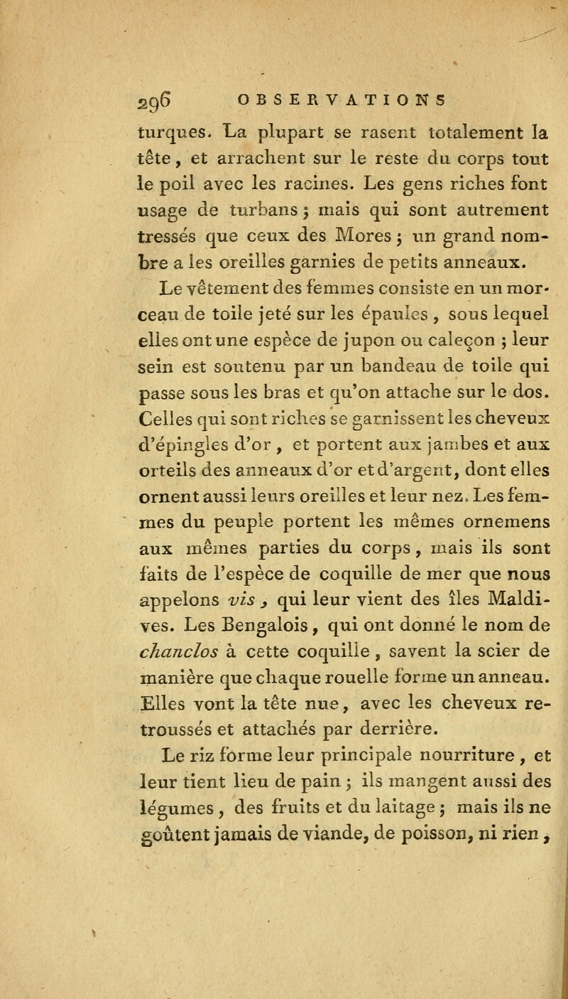 turques. La plupart se rasent totalement la tête, et arrachent sur le reste du corps tout le poil avec les racines. Les gens riches font usage de turbans 5 mais qui sont autrement tressés que ceux des Mores 5 tin grand nom- bre a les oreilles garnies de petits anneaux. Le vêtement des femmes consiste en un mor- ceau de toile jeté sur les épaules , sous lequel elles ont une espèce de jupon ou caleçon ; leur sein est soutenu par un bandeau de toile qui passe sous les bras et qu'on attache sur le dos. Celles qui sont riches se garnissent les cheveux d'épingles d'or , et portent aux jambes et aux orteils des anneaux d'or et d'argent, dont elles ornent aussi leurs oreilles et leur nez» Les fem- mes du peuple portent les mêmes ornemens aux mêmes parties du corps, mais ils sont faits de l'espèce de coquille de mer que nous appelons vis ^ qui leur vient des îles Maldi- ves. Les Bengalois, qui ont donné le nom de chanclos à cette coquille, savent la scier de manière que chaque rouelle forme un anneau. Elles vont la tête nue, avec les cheveux re- troussés et attachés par derrière. Le riz forme leur principale nourriture, et leur tient lieu de pain \ ils mangent aussi des légumes, des fruits et du laitage ; mais ils ne goûtent jamais de viande, de poisson, ni rien,