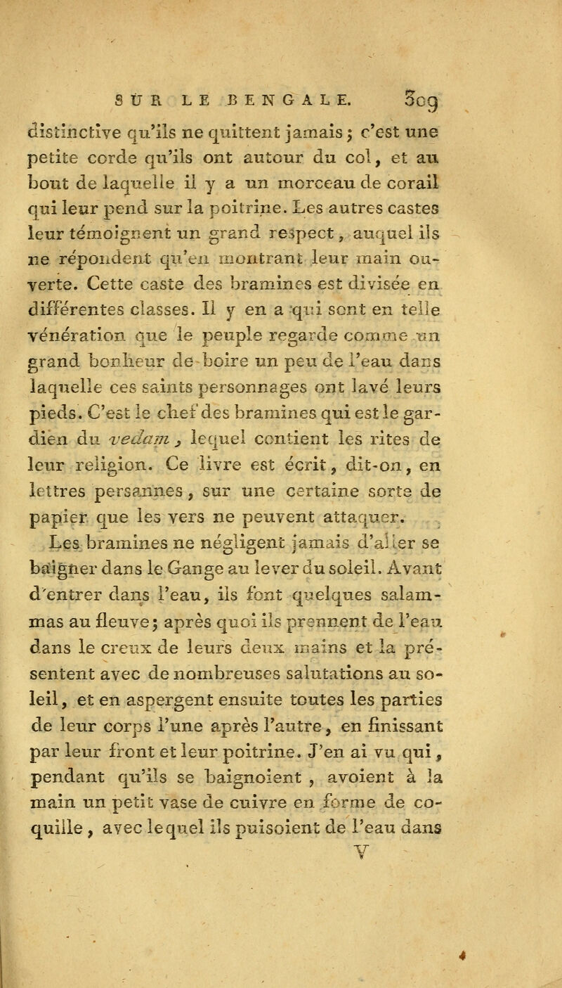 distinctîve qu'ils ne quittent jamais ^ c'est une petite corde qu'ils ont autour du col, et au bout de laquelle il y a un morceau de corail qui leur pend sur la poitrine. Les autres castes leur témoignent un grand respect, aucjuel ils ne répondent qu'en montrant leur inain our verte. Cette caste des bramines est divisée en différentes classes. Il y en a qui sont en telle vénération que le peuple regarde comme nn grand bonlieur de boire un peu de l'eau dans laquelle ces saints personnages ont lavé leurs pieds. C'est le cbef des bramines qui est le gar- dien du vedam ^ lequel contient les rites de leur religion. Ce livre est écrit, dit-on, en lettres persannes, sur une certaine sorte de papier que les vers ne peuvent attaquer. LeS:bramines îie négligent jamais d'aller se ba^igner dans le Gange au lever du soleil. Avant d'entrer dans l'eau, ils font quelques salam- mas au fleuve; après quoi ils prennent de l'eau dans le creux de leurs deux mains et la pré- sentent avec de nombreuses salutations au so* leil, et en aspergent ensuite toutes les parties de leur corps l'une après l'autre, en finissant par leur front et leur poitrine. J'en ai vu qui, pendant qu'ils se baignoient , avoient à la main un petit vase de cuivre en forme de co- quille , avec lequel ils puisoient de l'eau dans Y ^