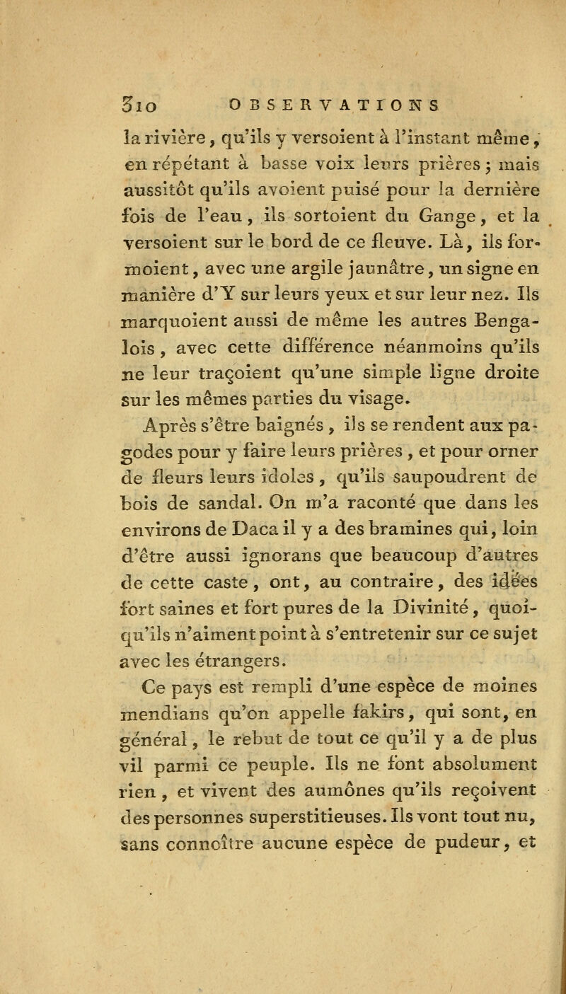 la rivière, qu'ils y versoient à rinsîa.nt même, en répétant à basse voix leurs prières ^ mais aussitôt qu'ils avoient puisé pour la dernière fois de l'eau, ils sortoient du Gange, et la ^ versoient sur le bord de ce fleuve. Là, ils for- moient, avec une argile jaunâtre, un signe en manière d'Y sur leurs yeux et sur leur nez. Ils marquoient aussi de même les autres Benga- lois, avec cette différence néanmoins qu'ils ne leur traçoient qu'une simple ligne droite sur les mêmes parties du visage. Après s'être baignés , ils se rendent aux pa- godes pour y faire leurs prières , et pour orner de fleurs leurs idoles, qu'ils saupoudrent de bois de sandaL On m'a raconté que dans les environs de Daca il y a des bramines qui, loin d'être aussi ignorans que beaucoup d'autres de cette caste , ont, au contraire, des idées fort saines et fort pures de la Divinité, quoi- qu'ils n'aiment point à s'entretenir sur ce sujet avec les étrangers. Ce pays est rempli d'une espèce de moines mendians qu'on appelle fakirs, qui sont, en général, le rebut de tout ce qu'il y a de plus vil parmi ce peuple. Ils ne font absolument rien, et vivent des aumônes qu'ils reçoivent des personnes superstitieuses. Ils vont tout nu, sans conncître aucune espèce de pudeur, et